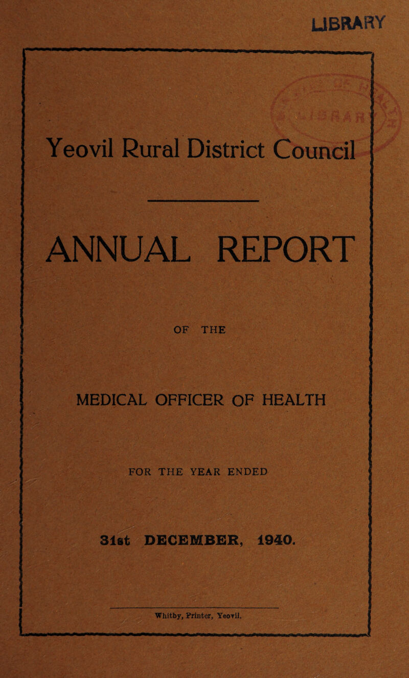 LIBRARY mm Yeovil Rural District Council Jv.-.'::.. ANNUAL REPORT OF THE MEDICAL OFFICER OF HEALTH FOR THE YEAR ENDED - ■ 31st DECEMBER, 1940. Whitby, Printer, Yeovil.