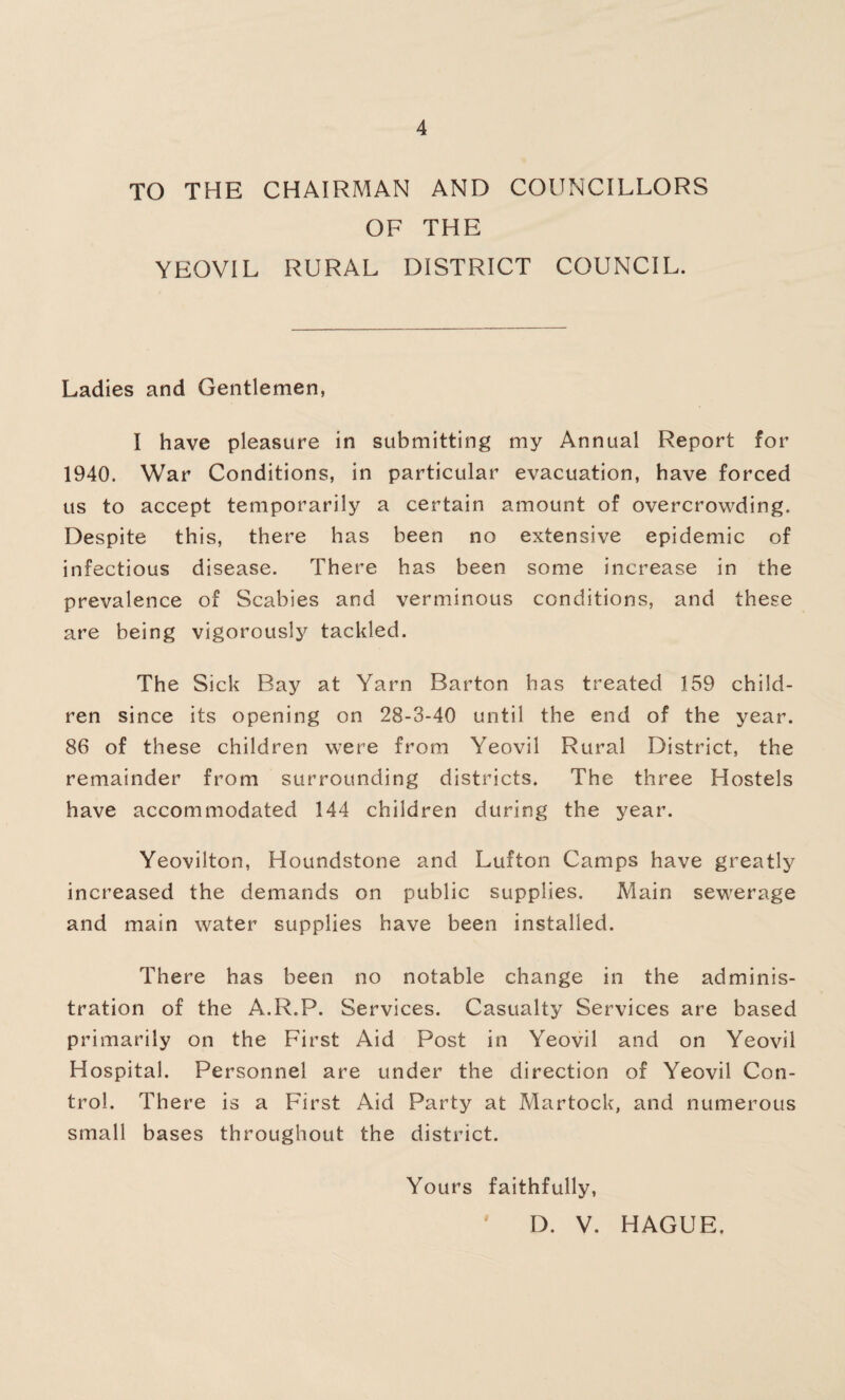 TO THE CHAIRMAN AND COUNCILLORS OF THE YEOVIL RURAL DISTRICT COUNCIL. Ladies and Gentlemen, I have pleasure in submitting my Annual Report for 1940. War Conditions, in particular evacuation, have forced us to accept temporarily a certain amount of overcrowding. Despite this, there has been no extensive epidemic of infectious disease. There has been some increase in the prevalence of Scabies and verminous conditions, and these are being vigorously tackled. The Sick Bay at Yarn Barton has treated 159 child¬ ren since its opening on 28-3-40 until the end of the year. 86 of these children were from Yeovil Rural District, the remainder from surrounding districts. The three Hostels have accommodated 144 children during the year. Yeovilton, Houndstone and Lufton Camps have greatly increased the demands on public supplies. Main sewerage and main water supplies have been installed. There has been no notable change in the adminis¬ tration of the A.R.P. Services. Casualty Services are based primarily on the First Aid Post in Yeovil and on Yeovil Hospital. Personnel are under the direction of Yeovil Con¬ trol. There is a First Aid Party at Martock, and numerous small bases throughout the district. Yours faithfully, D. V. HAGUE.