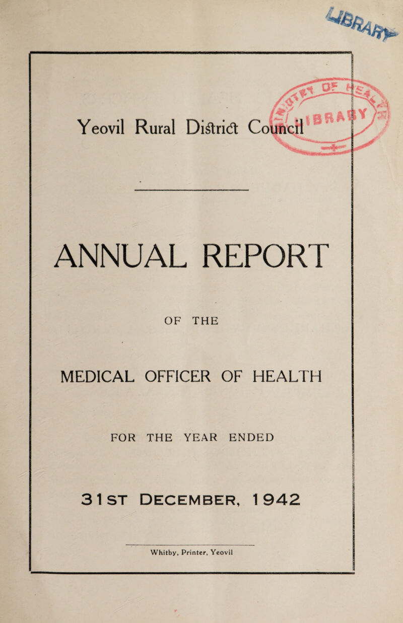 Yeovil Rural Di^lrid Council ANNUAL REPORT OF THE MEDICAL OFFICER OF HEALTH FOR THE YEAR ENDED 3 1st December, 1942 Whitby, Printer, Yeovil