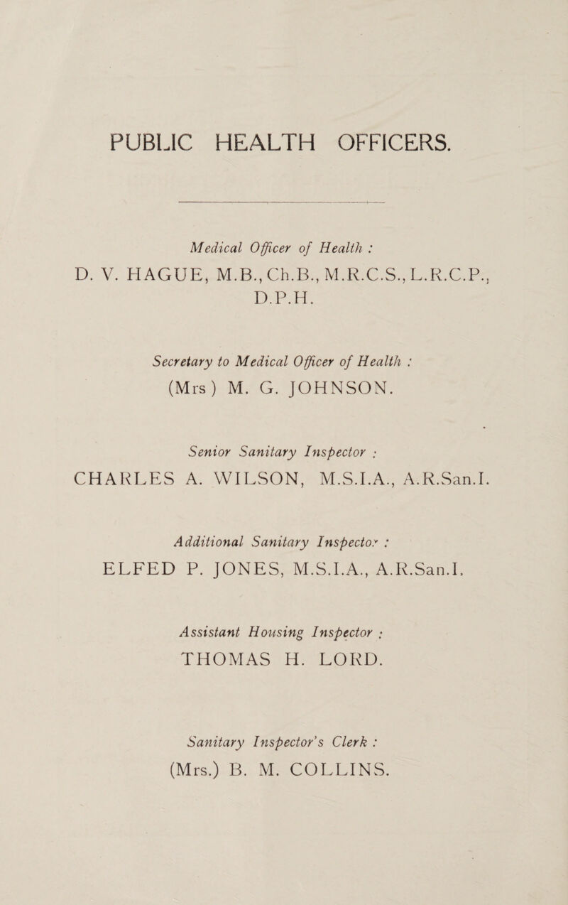 PUBLIC HEALTH OFFICERS. Medical Officer of Health : D. V. HAGUE, M.R.C.S.,L.Pv.C.P. D.P.H. Secretary to Medical Officer of Health : (Mrs) M. G. JOHNSON. Senior Sanitary Inspector CHARLES A. WILSON, M.S.LA., A.R.San.I Additional Sanitary Inspector : ELFED P. JONES, M.S.LA., A.R.San.I. Assistant Hotising Inspector ; THOMAS H. LORD. Sanitary Inspector's Clerk : (Mrs.) B. M. COLLINS.