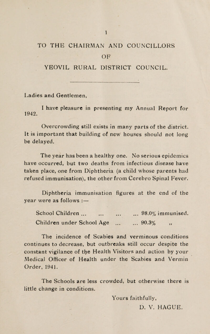TO THE CHAIRMAN AND COUNCILLORS OF YEOVIL RURAL DISTRICT COUNCIL. Ladies and Gentlemen, I have pleasure in presenting my Annual Report for 1942. Overcrowding still exists in many parts of the district. It is important that building of new houses should not long be delayed. The year has been a healthy one. No serious epidemics have occurred, but two deaths from infectious disease have taken place, one from Diphtheria (a child whose parents had refused immunisation), the other from Cerebro Spinal Fever. Diphtheria immunisation figures at the end of the year were as follows :— School Children. ... 98.0% immunised. Children under School Age .90.3% ,, The incidence of Scabies and verminous conditions continues to decrease, but outbreaks still occur despite the constant vigilance of the Health Visitors and action by your Medical Officer of Health under the Scabies and Vermin Order, 1941. The Schools are less crowded, but otherwise there is little change in conditions. Yours faithfully, D. V. HAGUE.
