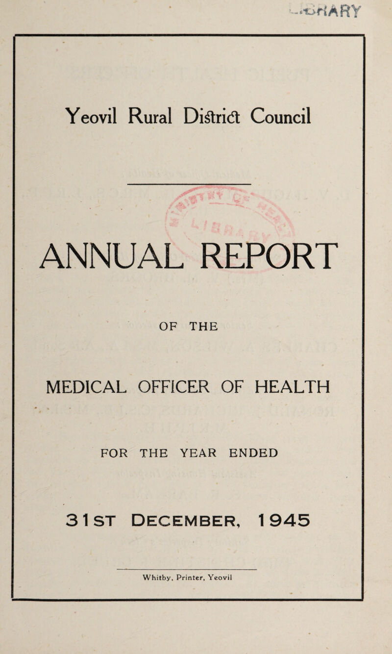 -«t>HARY Yeovil Rural Di£ri& Council ANNUAL REPORT OF THE MEDICAL OFFICER OF HEALTH FOR THE YEAR ENDED 3 1st December, 1945 Whitby, Printer, Yeovil