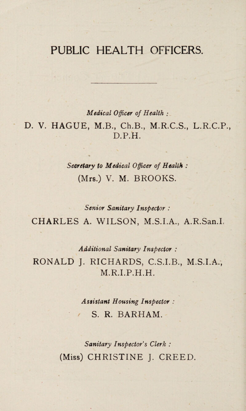 PUBLIC HEALTH OFFICERS. Medical Officer of Health : D. V. HAGUE, M.B., Ch.B., M.R.C.S., L.R.C.P. D.P.H. Secretary to Medical Officer of Health : (Mrs.) V. M. BROOKS. Senior Sanitary Inspector : CHARLES A. WILSON, M.S.I.A., A.R.San.I, Additional Sanitary Inspector : RONALD J. RICHARDS, C.S.I.B., M.S.I.A., M.R.I.P.H.H. Assistant Housing Inspector : ' r S. R. BARHAM. Sanitary Inspector’s Clerk : (Miss) CHRISTINE J. CREED.