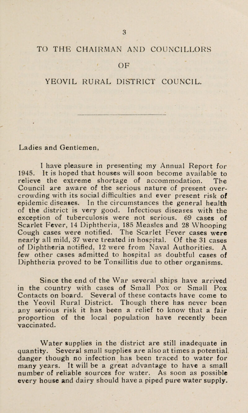 TO THE CHAIRMAN AND COUNCILLORS OF YEOVIL RURAL DISTRICT COUNCIL. Ladies and Gentlemen, I have pleasure in presenting my Annual Report for 1945. It is hoped that houses will soon become available to relieve the extreme shortage of accommodation. The Council are aware of the serious nature of present over¬ crowding with its social difficulties and ever present risk of epidemic diseases. In the circumstances the general health of the district is very good. Infectious diseases with the exception of tuberculosis were not serious. 69 cases of Scarlet Fever, 14 Diphtheria, 185 Measles and 28 Whooping Cough cases were notified. The Scarlet Fever cases were nearly all mild, 37 were treated in hospital. Of the 31 cases of Diphtheria notified, 12 were from Naval Authorities. A few other cases admitted to hospital as doubtful cases of Diphtheria proved to be Tonsillitis due to other organisms. Since the end of the War several ships have arrived in the country with cases of Small Pox or Small Pox Contacts on board. Several of these contacts have come to the Yeovil Rural District. Though there has never been any serious risk it has been a relief to know that a fair proportion of the local population have recently been vaccinated. Water supplies in the district are still inadequate in quantity. Several small supplies are also at times a potential danger though no infection has been traced to water for many years. It will be a great advantage to have a small number of reliable sources for water. As soon as possible every house and dairy should have a piped pure water supply.