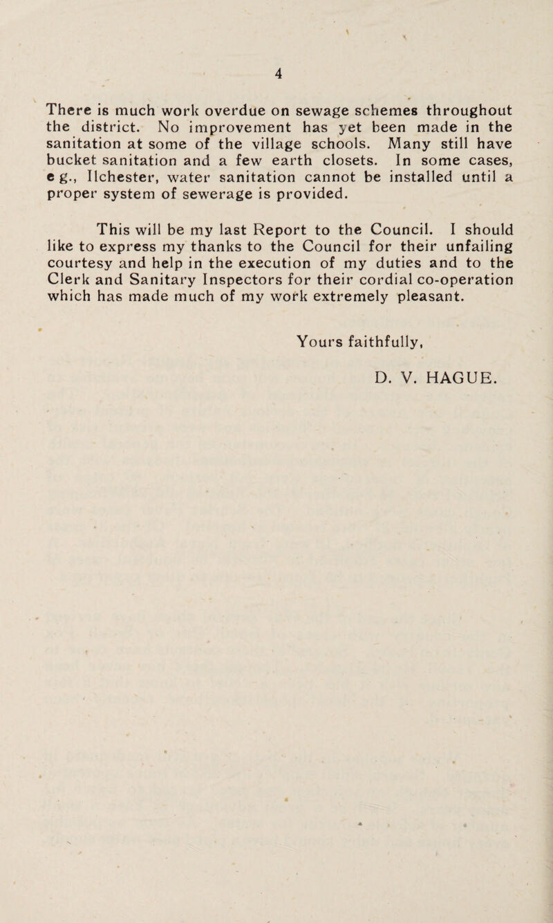 There is much work overdue on sewage schemes throughout the district. No improvement has yet been made in the sanitation at some of the village schools. Many still have bucket sanitation and a few earth closets. In some cases, eg., Ilchester, water sanitation cannot be installed until a proper system of sewerage is provided. This will be my last Report to the Council. I should like to express my thanks to the Council for their unfailing courtesy and help in the execution of my duties and to the Clerk and Sanitary Inspectors for their cordial co-operation which has made much of my work extremely pleasant. Yours faithfully, D. V. HAGUE.