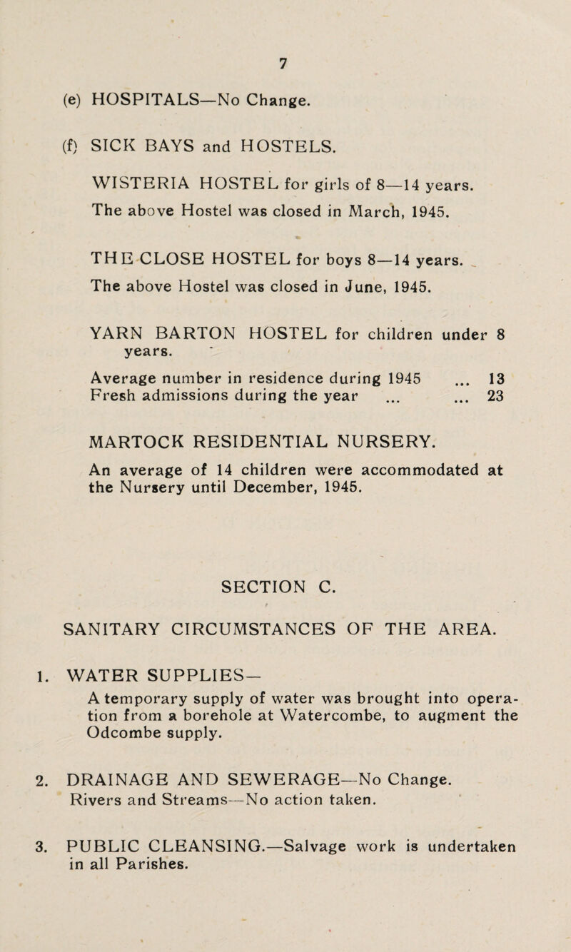 (e) HOSPITALS—No Change. (f) SICK BAYS and HOSTELS. WISTERIA HOSTEL for girls of 8—14 years. The above Hostel was closed in March, 1945. THE CLOSE HOSTEL for boys 8—14 years. The above Hostel was closed in June, 1945. YARN BARTON HOSTEL for children under 8 years. Average number in residence during 1945 ... 13 Fresh admissions during the year ... ... 23 MARTOCK RESIDENTIAL NURSERY. An average of 14 children were accommodated at the Nursery until December, 1945. SECTION C. SANITARY CIRCUMSTANCES OF THE AREA. 1. WATER SUPPLIES— A temporary supply of water was brought into opera¬ tion from a borehole at Watercombe, to augment the Odcombe supply. 2. DRAINAGE AND SEWERAGE—No Change. Rivers and Streams—No action taken. 3. PUBLIC CLEANSING.—Salvage work is undertaken in all Parishes.
