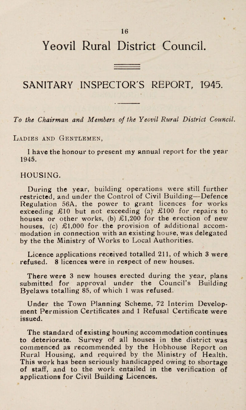 Yeovil Rural District Council. SANITARY INSPECTOR'S REPORT, 1945. To the Chairman and Members of the Yeovil Rural District Council. Ladies and Gentlemen, I have the honour to present my annual report for the year 1945. HOUSING. During the year, building operations were still further restricted, and under the Control of Civil Building—Defence Regulation 56A, the power to grant licences for works exceeding £10 but not exceeding (a) £100 for repairs to houses or other works, (b) £1,200 for the erection of new houses, (c) £1,000 for the provision of additional accom¬ modation in connection with an existing house, was delegated by the the Ministry of Works to Local Authorities. Licence applications received totalled 211, of which 3 were refused. 8 licences were in respect of new houses. There were 3 new houses erected during the year, plans submitted for approval under the Council’s Building Byelaws totalling 85, of which 1 was refused. Under the Town Planning Scheme, 72 Interim Develop¬ ment Permission Certificates and 1 Refusal Certificate were issued. The standard of existing housing accommodation continues to deteriorate. Survey of all houses in the district was commenced as recommended by the Hobhouse Report on Rural Housing, and required by the Ministry of Health. This work has been seriously handicapped owing to shortage of staff, and to the work entailed in the verification of applications for Civil Building Licences.