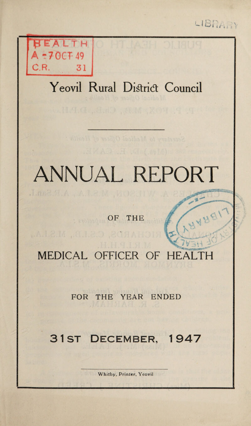 RrrATTH U -70CT49 C,R. 31 Yeovil Rural Di&rid Council ANNUAL REPORT £ OF THE v4 i ' / ,, % Yi 1 ~ yf .< , *“ . MEDICAL OFFICER OF HEALTH FOR THE YEAR ENDED 3 1st December, 1947 Whitby, Printer, Yeovil