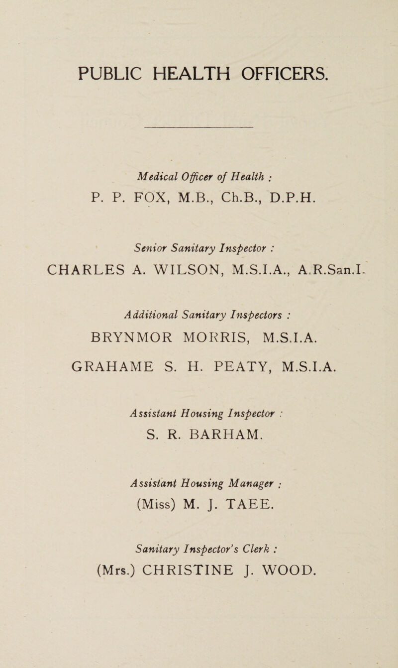 PUBLIC HEALTH OFFICERS. Medical Officer of Health ; P. P. FOX, M.B., Ch.B., D.P.H. Senior Sanitary Inspector : CHARLES A. WILSON, M.S.I.A., A.R.San.I.' Additional Sanitary Inspectors : BRYNMOR MORRIS, M.S.I.A. GRAHAME S. H. PEATY, M.S.I.A. Assistant Housing Inspector : S. R. BARHAM. Assistant Housing Manager .- (Miss) M. J. TAEE. Sanitary Inspector's Clerk : (Mrs.) CHRISTINE J. WOOD.