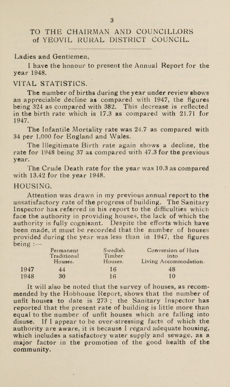 TO THE CHAIRMAN AND COUNCILLORS of YEOVIL RURAL DISTRICT COUNCIL. Ladies and Gentlemen, I have the honour to present the Annual Report for the year 1948. VITAL STATISTICS. The number of births during the year under review shows an appreciable decline as compared with 1947, the figures being 324 as compared with 382. This decrease is reflected in the birth rate which is 17.3 as compared with 21.71 for 1947. The Infantile Mortality rate was 24.7 as compared with 34 per 1,000 for England and Wales. The Illegitimate Birth rale again shows a decline, the rate for 1948 being 37 as compared with 47.3 for the previous year. The Crude Death rate for the year was 10.3 as compared with 13.42 for the year 1948. HOUSING, Attention was drawn in my previous annual report to the unsatisfactory rate of the progress of building. The Sanitary Inspector has referred in his report to the difficulties which face the authority in providing houses, the lack of which the authority is fully cognisant. Despite the efforts which have been made, it must be recorded that the number of houses provided during the year was less than in 1947, the figures being :— Permanent Swedish Conversion of Huts Traditional Timber into Houses. Houses. Living Accommodation 1947 44 16 48 1948 30 16 10 It will also be noted that the survey of houses, as recom¬ mended by the Hobhouse Report, shows that the number of unfit houses to date is 273 ; the Sanitary Inspector has reported that the present rate of building is little more than equal to the number of unfit houses which are falling into disuse. If I appear to be over-stressing facts of which the authority are aware, it is because I regard adequate housing, which includes a satisfactory water supply and sewage, as a major factor in the promotion of the good health of the community.