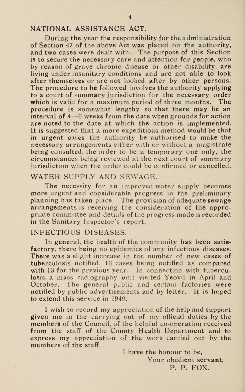 NATIONAL ASSISTANCE ACT. During the year the responsibility for the administration of Section 47 of the above Act was placed on the authority, and two cases were dealt with. The purpose of this Section is to secure the necessary care and attention for people, who by reason of grave chronic disease or other disability, are living under insanitary conditions and are not able to look after themselves or are not looked after by other persons. The procedure to be followed involves the authority applying to a court of summary jurisdiction for the necessary order which is valid for a maximum period of three months. The procedure is somewhat lengthy so that there may be an interval of 4—6 weeks from the date when grounds for action are noted to the date at which the action is implemented. It is suggested that a more expeditious method would be that in urgent cases the authority be authorised to make the necessary arrangements either with or without a magistrate being consulted, the order to be a temporary one only, the circumstances being reviewed at the next court of summary jurisdiction when the order could be confirmed or cancelled. WATER SUPPLY AND SEWAGE. The necessity for an improved water supply becomes more urgent and considerable progress in the preliminary planning has taken place. The provision of adequate sewage arrangements is receiving the consideration of the appro¬ priate committee and details of the progress made is recorded in the Sanitary Inspector’s report. INFECTIOUS DISEASES. In general, the health of the community has been satis¬ factory, there being no epidemics of any infectious diseases. There was a slight increase in the number of new cases of tuberculosis notified, 16 cases being notified as compared with 13 for the previous year. In connection with tubercu¬ losis, a mass radiography unit visited Yeovil in April and October. The general public and certain factories were notified by public advertisements and by letter. It is hoped to extend this service in 1949. I wish to record my appreciation of the help and support given me in the carrying out of my official duties by the members of the Council, of the helpful co-operation received from the staff of the County Health Department and to express my appreciation of the work carried out by the members of the staff. I have the honour to be. Your obedient servant, P. P. FOX.