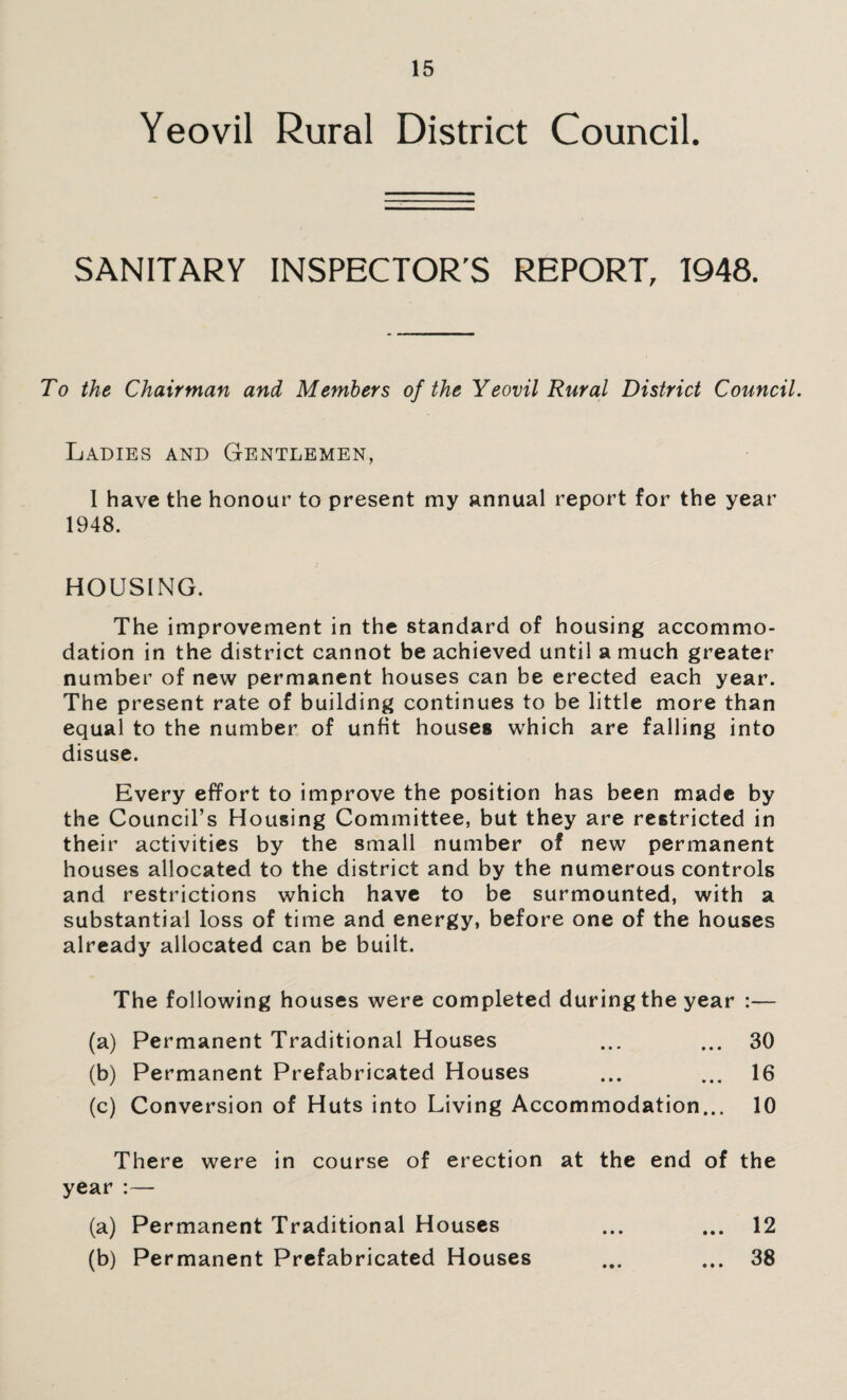 Yeovil Rural District Council. SANITARY INSPECTOR’S REPORT, 1948. To the Chairman and Members of the Yeovil Rural District Council. Ladies and Gentlemen, 1 have the honour to present my annual report for the year 1948. HOUSING. The improvement in the standard of housing accommo¬ dation in the district cannot be achieved until a much greater number of new permanent houses can be erected each year. The present rate of building continues to be little more than equal to the number of unfit houses which are falling into disuse. Every effort to improve the position has been made by the Council’s Housing Committee, but they are restricted in their activities by the small number of new permanent houses allocated to the district and by the numerous controls and restrictions which have to be surmounted, with a substantial loss of time and energy, before one of the houses already allocated can be built. The following houses were completed during the year :— (a) Permanent Traditional Houses ... ... 30 (b) Permanent Prefabricated Houses ... 16 (c) Conversion of Huts into Living Accommodation... 10 There were in course of erection at the end of the year :— (a) Permanent Traditional Houses ... ... 12 (b) Permanent Prefabricated Houses ... ... 38