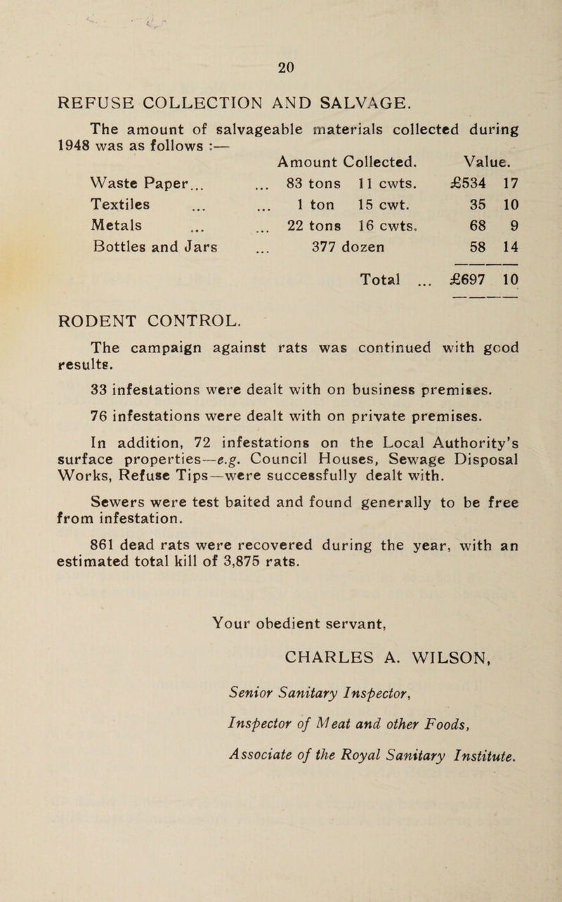 REFUSE COLLECTION AND SALVAGE. The amount of salvageable materials collected during 1948 was as follows :— Amount Collected. Value. Waste Paper... 83 tons 11 cwts. £534 17 Textiles 1 ton 15 cwt. 35 10 Metals 22 tons 16 cwts. 68 9 Bottles and Jars 377 dozen 58 14 Total ... £697 10 RODENT CONTROL. The campaign against rats was continued with good results. 33 infestations were dealt with on business premises. 76 infestations were dealt with on private premises. In addition, 72 infestations on the Local Authority’s surface properties—e.g. Council Houses, Sewage Disposal Works, Refuse Tips—were successfully dealt with. Sewers were test baited and found generally to be free from infestation. 861 dead rats were recovered during the year, with an estimated total kill of 3,875 rats. Your obedient servant, CHARLES A. WILSON, Senior Sanitary Inspector, Inspector of Meat and other Foods, Associate of the Royal Sanitary Institute.