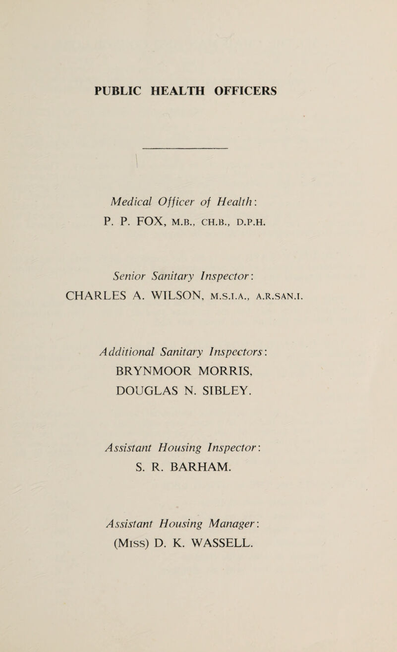 PUBLIC HEALTH OFFICERS Medical Officer of Health: P. P. FOX, M.B., CH.B., D.P.H. Senior Sanitary Inspector: CHARLES A. WILSON, m.s.t.a., a.r.san.i. Additional Sanitary Inspectors: BRYNMOOR MORRIS, DOUGLAS N. SIBLEY. Assistant Housing Inspector: S. R. BARHAM. Assistant Housing Manager: (Miss) D. K. WASSELL.