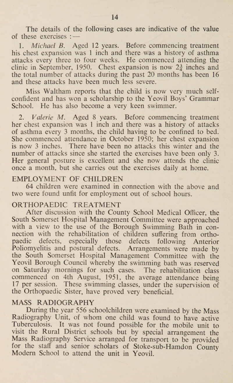 The details of the following cases are indicative of the value of these exercises : — 1. Michael B. Aged 12 years. Before commencing treatment his chest expansion was 1 inch and there was a history of asthma attacks every three to four weeks. He commenced attending the clinic in September, 1950. Chest expansion is now 2J inches and the total number of attacks during the past 20 months has been 16 and these attacks have been much less severe. Miss Waltham reports that the child is now very much self- confident and has won a scholarship to the Yeovil Boys’ Grammar School. He has also become a very keen swimmer. 2. Valerie M. Aged 8 years. Before commencing treatment her chest expansion was 1 inch and there was a history of attacks of asthma every 3 months, the child having to be confined to bed. She commenced attendance in October 1950; her chest expansion is now 3 inches. There have been no attacks this winter and the number of attacks since she started the exercises have been only 3. Her general posture is excellent and she now attends the clinic once a month, but she carries out the exercises daily at home. EMPLOYMENT OF CHILDREN 64 children were examined in connection with the above and two were found unfit for employment out of school hours. ORTHOPAEDIC TREATMENT After discussion with the County School Medical Officer, the South Somerset Hospital Management Committee were approached with a view to the use of the Borough Swimming Bath in con¬ nection with the rehabilitation of children suffering from ortho¬ paedic defects, especially those defects following Anterior Poliomyelitis and postural defects. Arrangements were made by the South Somerset Hospital Management Committee with the Yeovil Borough Council whereby the swimming bath was reserved on Saturday mornings for such cases. The rehabilitation class commenced on 4th August, 1951, the average attendance being 17 per session. These swimming classes, under the supervision of the Orthopaedic Sister, have proved very beneficial. MASS RADIOGRAPHY During the year 556 schoolchildren were examined by the Mass Radiography Unit, of whom one child was found to have active Tuberculosis. It was not found possible for the mobile unit to visit the Rural District schools but by special arrangement the Mass Radiography Service arranged for transport to be provided for the staff and senior scholars of Stoke-sub-Hamdon County Modern School to attend the unit in Yeovil.