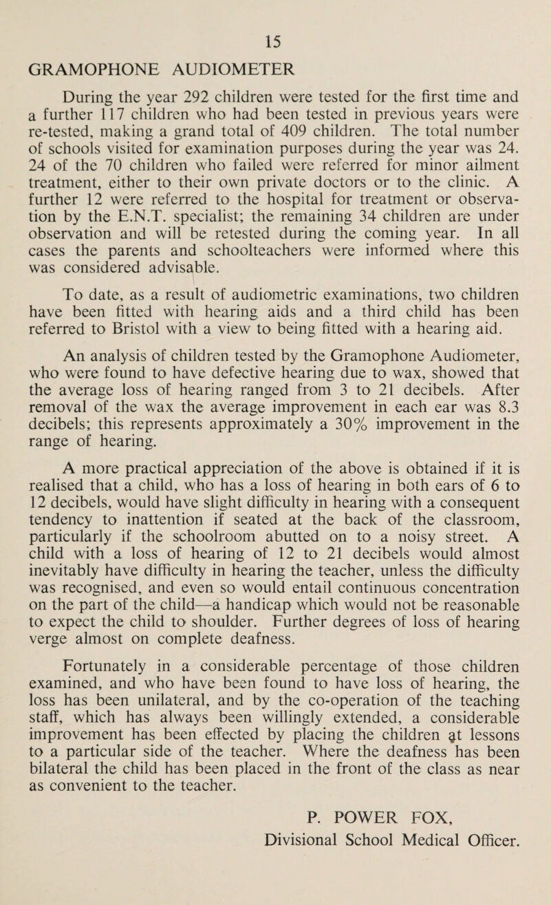 GRAMOPHONE AUDIOMETER During the year 292 children were tested for the first time and a further 117 children who had been tested in previous years were re-tested, making a grand total of 409 children. The total number of schools visited for examination purposes during the year was 24. 24 of the 70 children who failed were referred for minor ailment treatment, either to their own private doctors or to the clinic. A further 12 were referred to the hospital for treatment or observa¬ tion by the E.N.T. specialist; the remaining 34 children are under observation and will be retested during the coming year. In all cases the parents and schoolteachers were informed where this was considered advisable. To date, as a result of audiometric examinations, two children have been fitted with hearing aids and a third child has been referred to Bristol with a view to being fitted with a hearing aid. An analysis of children tested by the Gramophone Audiometer, who were found to have defective hearing due to wax, showed that the average loss of hearing ranged from 3 to 21 decibels. After removal of the wax the average improvement in each ear was 8.3 decibels; this represents approximately a 30% improvement in the range of hearing. A more practical appreciation of the above is obtained if it is realised that a child, who has a loss of hearing in both ears of 6 to 12 decibels, would have slight difficulty in hearing with a consequent tendency to inattention if seated at the back of the classroom, particularly if the schoolroom abutted on to a noisy street. A child with a loss of hearing of 12 to 21 decibels would almost inevitably have difficulty in hearing the teacher, unless the difficulty was recognised, and even so would entail continuous concentration on the part of the child—a handicap which would not be reasonable to expect the child to shoulder. Further degrees of loss of hearing verge almost on complete deafness. Fortunately in a considerable percentage of those children examined, and who have been found to have loss of hearing, the loss has been unilateral, and by the co-operation of the teaching staff, which has always been willingly extended, a considerable improvement has been effected by placing the children ^t lessons to a particular side of the teacher. Where the deafness has been bilateral the child has been placed in the front of the class as near as convenient to the teacher. P. POWER FOX, Divisional School Medical Officer.