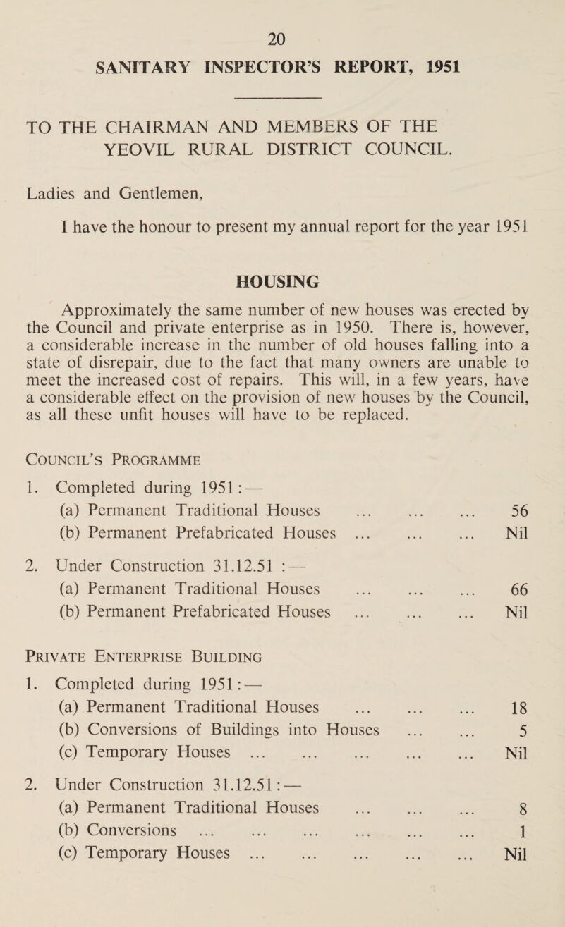 SANITARY INSPECTOR’S REPORT, 1951 TO THE CHAIRMAN AND MEMBERS OF THE YEOVIL RURAL DISTRICT COUNCIL. Ladies and Gentlemen, I have the honour to present my annual report for the year 1951 HOUSING Approximately the same number of new houses was erected by the Council and private enterprise as in 1950. There is, however, a considerable increase in the number of old houses falling into a state of disrepair, due to the fact that many owners are unable to meet the increased cost of repairs. This will, in a few years, have a considerable effect on the provision of new houses by the Council, as all these unfit houses will have to be replaced. Council’s Programme 1. Completed during 1951: — (a) Permanent Traditional Houses (b) Permanent Prefabricated Houses ... 2. Under Construction 31.12.51 : — (a) Permanent Traditional Houses (b) Permanent Prefabricated Houses Private Enterprise Building 1. Completed during 1951: — (a) Permanent Traditional Houses (b) Conversions of Buildings into Houses (c) Temporary Houses . 2. Under Construction 31.12.51: — (a) Permanent Traditional Houses (b) Conversions . (c) Temporary Houses . 56 Nil 66 Nil 18 5 Nil 8 1 Nil