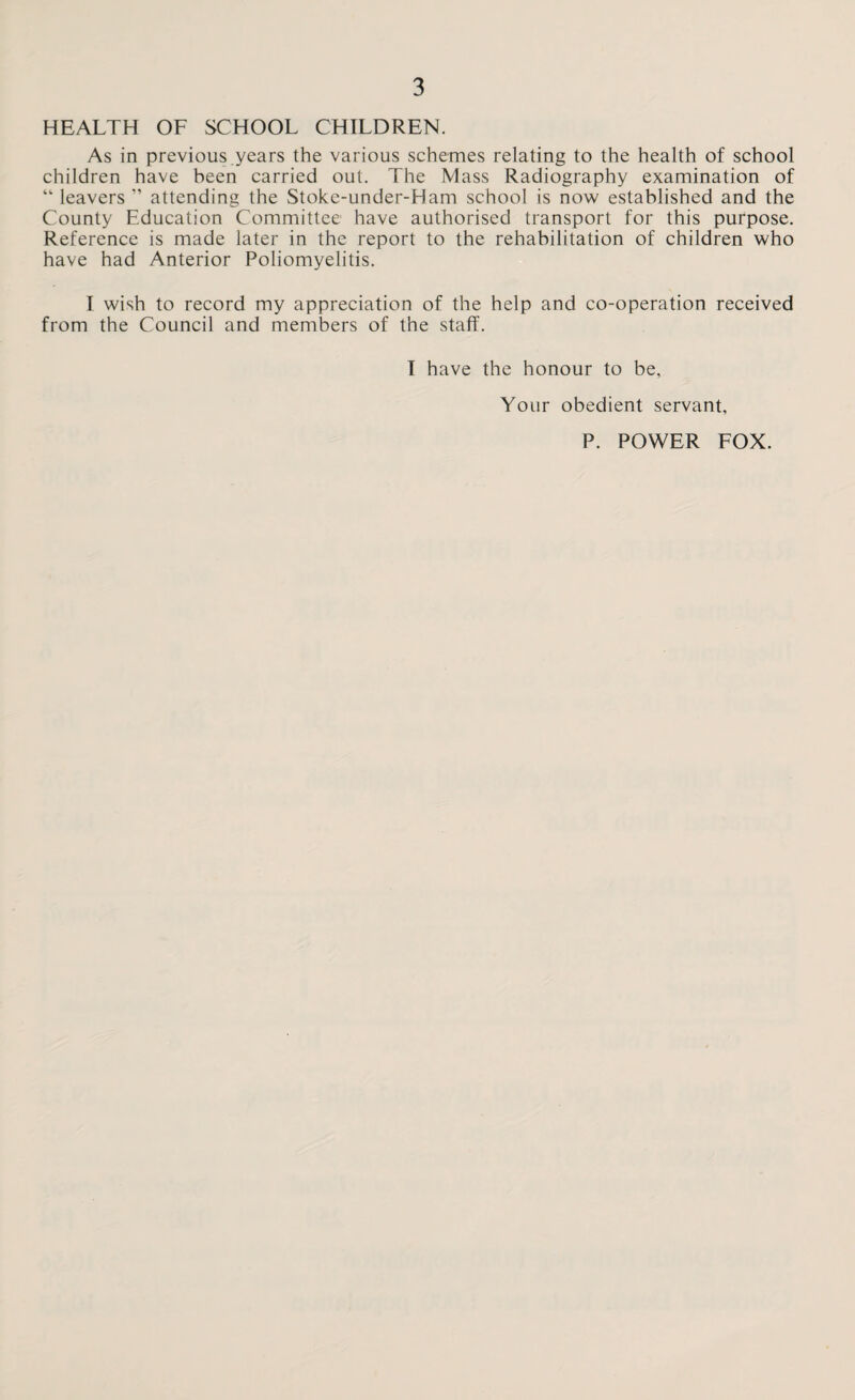 HEALTH OF SCHOOL CHILDREN. As in previous.years the various schemes relating to the health of school children have been carried out. The Mass Radiography examination of “ leavers ” attending the Stoke-under-Ham school is now established and the County Education Committee have authorised transport for this purpose. Reference is made later in the report to the rehabilitation of children who have had Anterior Poliomyelitis. I wish to record my appreciation of the help and co-operation received from the Council and members of the staff. I have the honour to be. Your obedient servant, P. POWER FOX.