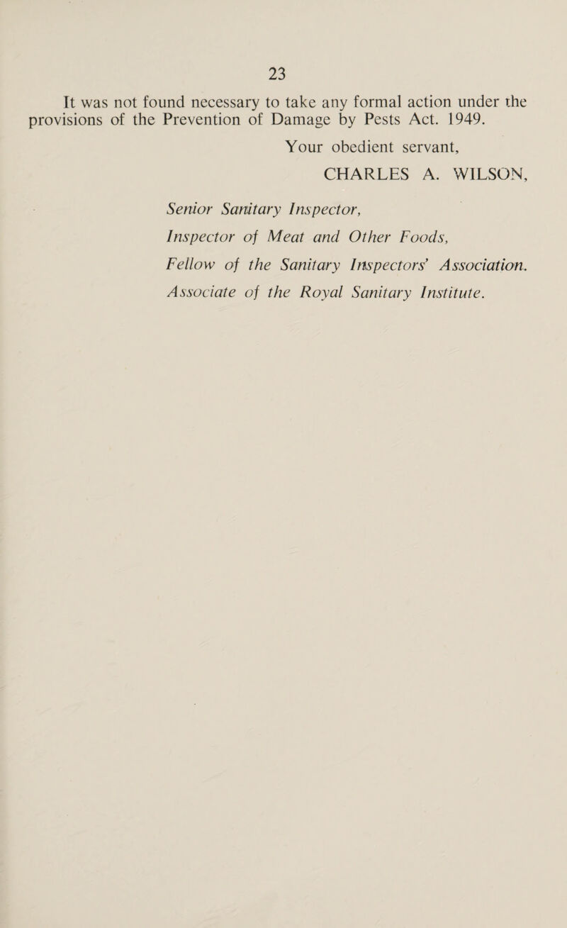It was not found necessary to take any formal action under the provisions of the Prevention of Damage by Pests Act. 1949. Your obedient servant, CHARLES A. WILSON, Senior Sanitary Inspector, Inspector of Meat and Other Foods, Fellow of the Sanitary Inspectors Association. Associate of the Royal Sanitary Institute.