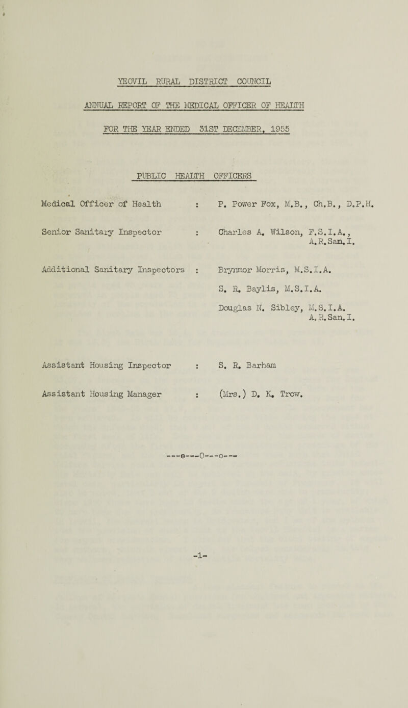 # YEOVIL RURAL DISTRICT COUNCIL ANNUAL REPORT OF THE MEDICAL OFFICER OF HEALTH FOR THE YEAR ENDED 31ST DECEMBER, 1955 PUBLIC HEALTH • .<1 Medical Officer of Health : Senior Sanitaiy Inspector : Additional Sanitary Inspectors ; Assistant Housing Inspector : Assistant Housing Manager : OFFICERS P. Power Fox, M.B., Ch,B., D.P.H. Charles A. Yfilson, F.S.I.A., A. R.San.I. Brynmor Morris, M.S.I.A. S, R. Baylis, M.S.I.A. Douglas N. Sibley, M.S.I.A. A. R. San. I. S. R, Barham (Mrs.) D. K* Trow. -e-0-o- -1-