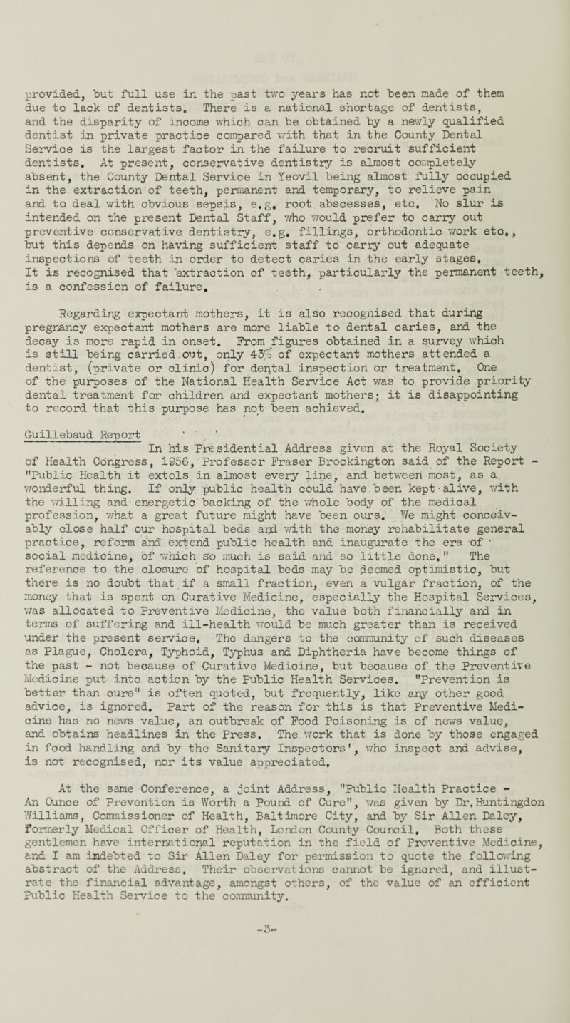 due to lack of dentists. There is a national shortage of dentists, and the disparity of income which can be obtained by a newly qualified dentist in private practice compared with that in the County Dental Service is the largest factor in the failure to recruit sufficient dentists. At present, conservative dentistry is almost completely absent, the County Dental Service in Yeovil being almost fully occupied in the extraction of teeth, permanent and temporary, to relieve pain and to deal with obvious sepsis, e.g. root abscesses, etc. No slur is intended on the present Dental Staff, who would prefer to carry out preventive conservative dentistry, e.g, fillings, orthodontic work etc*, but this depends on having sufficient staff to carry out adequate inspections of teeth in order to detect caries in the early stages. It is recognised that 'extraction of teeth, particularly the permanent teeth, is a confession of failure. Regarding expectant mothers, it is also recognised that during pregnancy expectant mothers are more liable to dental caries, and the decay is more rapid in onset. From figures obtained in a survey which is still being carried out, only 43fo of expectant mothers attended a dentist, (private or clinic) for dental inspection or treatment. One of the purposes of the National Health Service Act was to provide priority dental treatment for children and expectant mothers; it is disappointing to record that this purpose has not been achieved, . i * * G-uillebaud Report In his Presidential Address given at the Royal Society of Health Congress, 1956, Professor Fraser Brockington said of the Report - Public Health it extols in almost every line, and between most, as a wonderful thing. If only public health could have been kept-alive, with the willing and energetic backing of the whole body of the medical profession, what a great future might have been ours. We might conceiv¬ ably close half our hospital beds and with the money rehabilitate general practice, reform and extend public health and inaugurate the era of * social medicine, of which so much is said and so little done. The reference to the closure of hospital beds may be deemed optimistic, but there is no doubt that if a small fraction, even a vulgar fraction, of the money that is spent on Curative Medicine, especially the Hospital Services, was allocated to Preventive Medicine, the value both financially and in terms of suffering and ill-health would be much greater than is received under the present service. The dangers to the community of such diseases as Plague, Cholera, Typhoid, Typhus and Diphtheria have become things of the past - not because of Curative Medioine, but because of the Preventive Medicine put into action by the Public Health Services. Prevention is better than cure is often quoted, but frequently, like any other good advice, is ignored. Part of the reason for this is that Preventive Medi¬ cine has no news value, an outbreak of Food Poisoning is of news value, and obtains headlines in the Press. The. work that is done by those engaged in food handling and by the Sanitary Inspectors', who inspect and advise, is not recognised, nor its value appreciated. At the same Conference, a joint Address, Public Health Practice - An Ounce of Prevention is Worth a Pound of Cure, was given by Dr.Huntingdon Williams, Commissioner of Health, Baltimore City, and by Sir Allen Daley, Formerly Medical Officer of Health, London County Council. Both these gentlemen have international reputation in the field of Preventive Medicine, and I am indebted to Sir Allen Daley for permission to quote the following abstract of the Address. Their observations cannot be ignored, and illust¬ rate the financial advantage, amongst others, of the value of an efficient Public Health Service to the community. -3-
