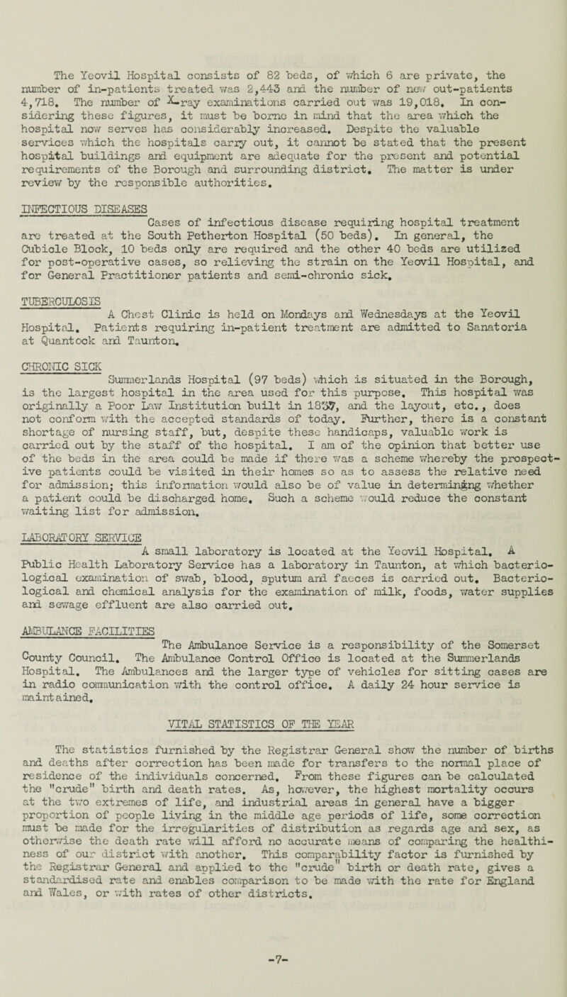 number of in-patients treated was 2,443 and the number of new out-patients 4,718. The number of -K-ray examinations carried out was 19,018, In con¬ sidering these figures, it must be borne in mind that the area which the hospital now serves has considerably increased. Despite the valuable services which the hospitals carry out, it cannot be stated that the present hospital buildings and equipment are adequate for the present and potential requirements of the Borough and surrounding district. The matter is under review by the responsible authorities. INFECTIOUS DISEASES Cases of infectious disease requiring hospital treatment are treated at the South Petherton Hospital (50 beds). In general, the Cubicle Block, 10 beds only are required and the other 40 beds are utilized for post-operative cases, so relieving the strain on the Yeovil Hospital, and for General Practitioner patients and semi-chronic sick. TUBERCULOSIS A Chest Clinic is held on Mondays and Wednesdays at the Yeovil Hospital, Patients requiring in-patient treatment are admitted to Sanatoria at Quantock and Taunton, CHRONIC SICK Summer lands Hospital (97 beds) which is situated in the Borough, is the largest hospital in the area used for this purpose. This hospital was originally a Poor Law Institution built in 1837, and the layout, etc., does not conform with the accepted standards of today. Further, there is a constant shortage of nursing staff, but, despite these handicaps, valuable work is carried out by the staff of the hospital. I am of the opinion that better use of the beds in the area could be made if there was a scheme whereby the prospect¬ ive patients could be visited in their homes so as to assess the relative need for admission; this information would also be of value in determining whether a patient could be discharged home. Such a scheme would reduce the constant waiting list for admission. LABORATORY SERVICE A small laboratory is located at the Yeovil Hospital. A Public Health Laboratory Service has a laboratory in Taunton, at which bacterio¬ logical examination of swab, blood, sputum and faeces is carried out. Bacterio¬ logical and chemical analysis for the examination of milk, foods, water supplies and sewage effluent are also carried out, AMBULANCE FACILITIES The Ambulance Service is a responsibility of the Somerset County Council. The Ambulance Control Office is located at the Summerlands Hospital. The Ambulances and the larger type of vehicles for sitting cases are in radio communication with the control office. A daily 24 hour service is maintained. VITAL STATISTICS OF THE YEAR The statistics furnished by the Registrar General show the number of births and deaths after correction has been made for transfers to the normal place of residence of the individuals concerned. From these figures can be calculated the crude birth and death rates. As, however, the highest mortality occurs at the two extremes of life, and industrial areas in general have a bigger proportion of people living in the middle age periods of life, some correction must be made for the irregularities of distribution as regards age and sex, as otherwise the death rate will afford no accurate means of comparing the healthi¬ ness of our district with another. This comparability factor is furnished by the Registrar General and applied to the crude birth or death rate, gives a standardised rate and enables comparison to be made with the rate for England and Wales, or with rates of other districts. -7'