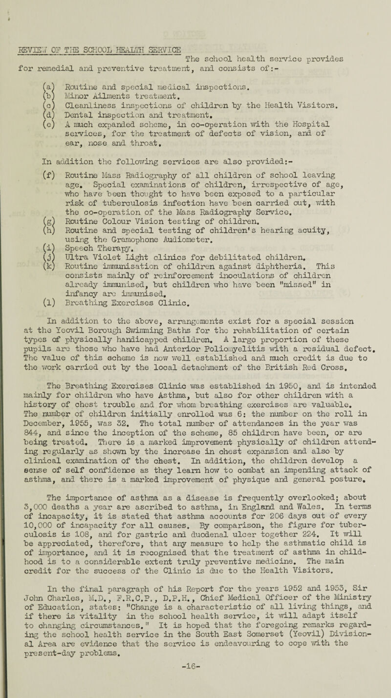 REVIEW OF THE SCHOOL HEALTH SERVICE The school health service provides for remedial and preventive treatment, and consists of:- (a.) Routine and special medical inspections. (h) Minor Ailments treatment. (c) Cleanliness inspections of children by the Health Visitors. (d) Dental inspection and treatment. (e) A much expanded scheme, in co-operation with the Hospital services, for the treatment of defects of vision, and of ear, nose and throat. In addition the following services are also provided:- (f) Routine Mass Radiography of all children of school leaving age. Special examinations of children, irrespective of age, who have been thought to have been exposed to a particular risk of tuberculosis infection have been carried out, with the co-operation of the Mass Radiography Service, (g) Routine Colour Vision testing of children. (h) Routine and special testing of children’s hearing acuity, using the Gramophone Audiometer. ^i) Speech Therapy, (j) Ultra Violet Light clinics for debilitated children. (k) Routine immunisation of children against diphtheria. This consists mainly of reinforcement inoculations of children already immunised, but children who have been ’‘missed” in infancy are immunised. (l) Breathing Exercises Clinic. In addition to the above, arrangements exist for a special session at the Yeovil Borough Swimming Baths for the rehabilitation of certain types of physically handicapped children. A large proportion of these pupils are those who have had Anterior Poliomyelitis with a residual defect. The value of this scheme is now well established and much credit is due to the work carried out by the local detachment of the British Red Cross, The Breathing Exercises Clinic was established in 1950, and is intended mainly for children who have Asthma, but also for other children with a history of chest trouble and for whom breathing exercises are valuable. The number of children initially enrolled was 6: the number on the roll in December, 1955, was 32, The total number of attendances in the year was 844, and since the inception of the scheme, 85 children have been, or are being treated. There is a marked improvement physically of children attend¬ ing regularly as shown by the increase in chest expansion and also by clinical examination of the chest. In addition, the children develop a sense of self confidence as they learn how to combat an impending attack of asthma, and there is a marked improvement of physique and general posture. The importance of asthma as a disease is frequently overlooked; about 3,000 deaths a year are ascribed to asthma, in England and Wales. In terms of incapacity, it is stated that asthma accounts for 206 days out of every 10,000 of incapacity for all causes. By comparison, the figure for tuber¬ culosis is 108, and for gastric and duodenal ulcer together 224. It will be appreciated, therefore, that any measure to help the asthmatic child is of importance, and it is recognised that the treatment of asthma in child¬ hood is to a considerable extent truly preventive medicine. The main credit for the success of the Clinic is due to the Health Visitors. In the final paragraph of his Report for the years 1952 and 1953, Sir John Charles, M.D., F.R.C.P., D.P.H., Chief Medical Officer of the Ministry of Education, states: ’’Change is a characteristic of all living things, and if there is vitality in the school health service, it will adapt itself to changing circumstances.” It is hoped that the foregoing remarks regard¬ ing the school health service in the South East Somerset (Yeovil) Division¬ al Area are evidence that the service is endeavouring to cope with the present-day problems. -16-