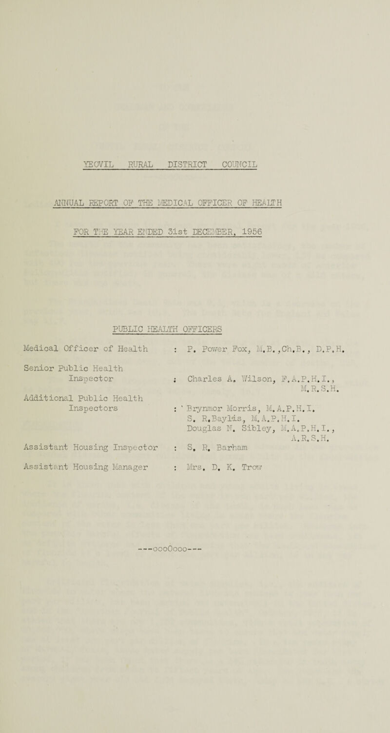 AILLJAL REPORT OP THE 1/IEDICAL OFFICER OP HEALTH FOR THE YEAR ErTPED 51st DECEliBER, 1956 Medical Officer of Health Senior Public Health Inspector Additional Public Health Inspectors Assistant Housing Inspector Assistant Housing Manager P, pov/er Pox^ M,B. ,Ch,B. , D.P.H Charles A, Hilson^ F.A.P.H.I., M.R.S.H. Brynnior Morris, M.A.P.H.I, S, R.Bayl'is, M.A.P.H.I. Douglas N. Sibley, M.A.P.H.I., A. R.S.H. S, R, Barham Mrs, D, K, Trov/ PUBLIC HEALTH OFFICERS oooOooo--