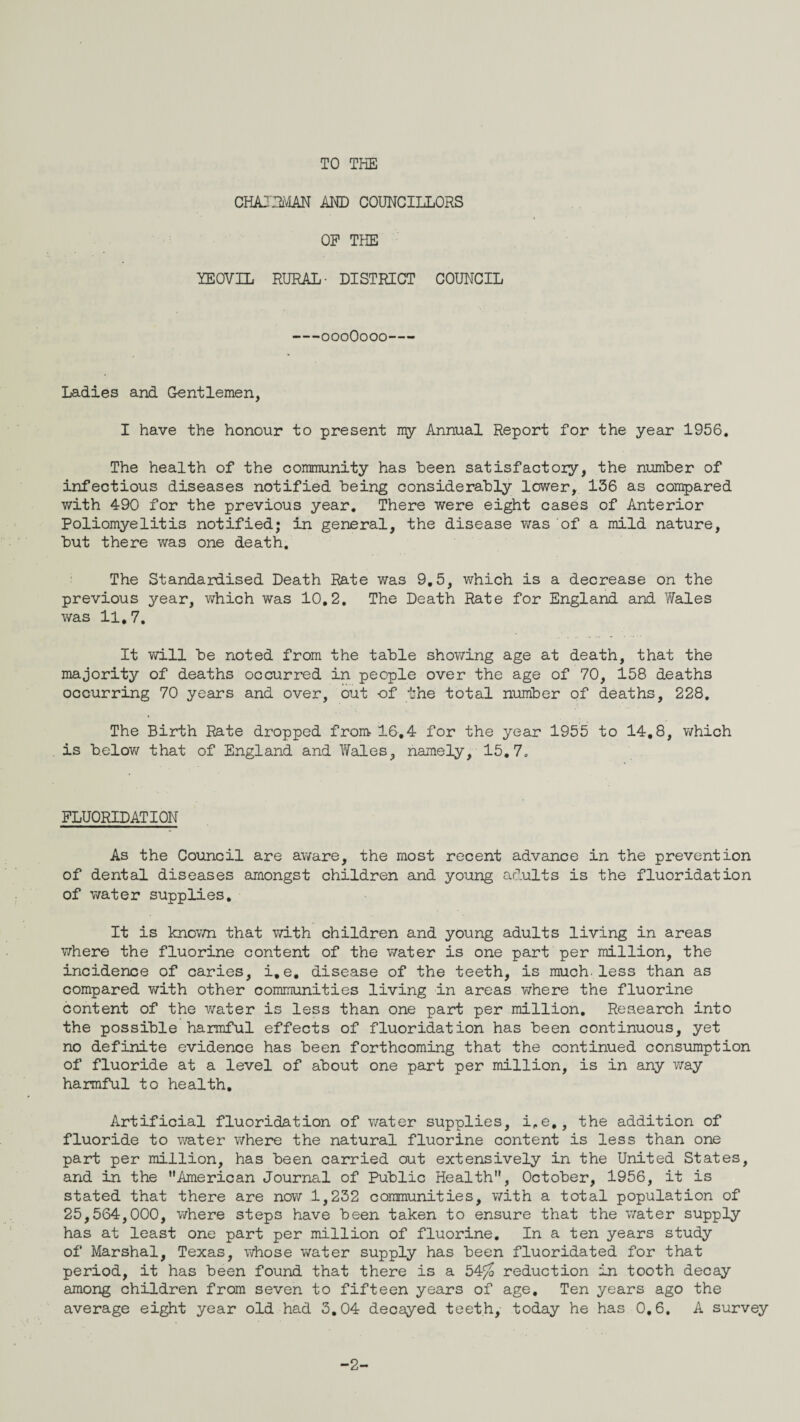 TO THE CHAJPu'vlAN AM) COUNCILLORS OP THE YEOVIL RURAL- DISTRICT COUNCIL oooOooo- Ladies and Gentlemen, I have the honour to present my Annual Report for the year 1956, The health of the community has been satisfactory, the number of infectious diseases notified being considerably lower, 136 as compared with 490 for the previous year. There were eight cases of Anterior Poliomyelitis notified; in general, the disease was of a mild nature, but there was one death. The Standardised Death Rate was 9,5, which is a decrease on the previous year, which was 10,2, The Death Rate for England and Wales was 11,7, It v/ill be noted from the table showing age at death, that the majority of deaths occurred in people over the age of 70, 158 deaths occurring 70 years and over, out of the total number of deaths, 228, The Birth Rate dropped from 16,4 for the year 1955 to 14,8, which is belov/ that of England and Wales, namely, 15,7, FLUORIDATION As the Council are aware, the most recent advance in the prevention of dental diseases amongst children and young adults is the fluoridation of water supplies. It is knov/n that with children and young adults living in areas where the fluorine content of the water is one part per million, the incidence of caries, i,e, disease of the teeth, is much.less than as compared v/ith other communities living in areas where the fluorine content of the water is less than one part per million. Research into the possible harmful effects of fluoridation has been continuous, yet no definite evidence has been forthcoming that the continued consumption of fluoride at a level of about one part per million, is in any v;ay harmful to health. Artificial fluoridation of water supplies, i^e,, the addition of fluoride to water v/here the natural fluorine content is less than one part per million, has been carried out extensively in the United States, and in the American Journal of Public Health, October, 1956, it is stated that there are now 1,232 communities, with a total population of 25,564,000, where steps have been taken to ensure that the water supply has at least one part per million of fluorine. In a ten years study of Marshal, Texas, v/hose water supply has been fluoridated for that period, it has been found that there is a 54^ reduction in tooth decay among children from seven to fifteen years of age. Ten years ago the average eight year old had 3,04 decayed teeth, today he has 0,6, A survey -2-