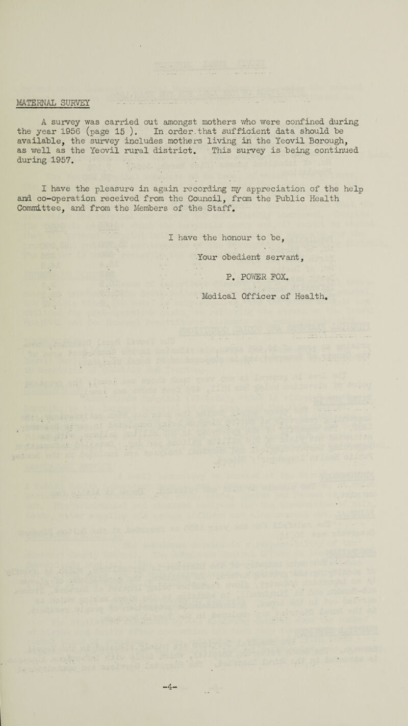 MATERNAL SUR:VEY A survey was carried out amongst mothers who were confined during the year 1956 (page 15 ). In order-that sufficient data should be available, the survey includes mothers living in the Yeovil Borough, as well as the Yeovil rural district. This survey is being continued during 1957. . . , I have the pleasure in again recording my appreciation of the help and co-operation received from the Council, from the Public Health Committee, and from the Members of the Staff, I have the honour to be, Your obedient servant, P, FOmR FOX. . . . Medical Officer of Health, -4-