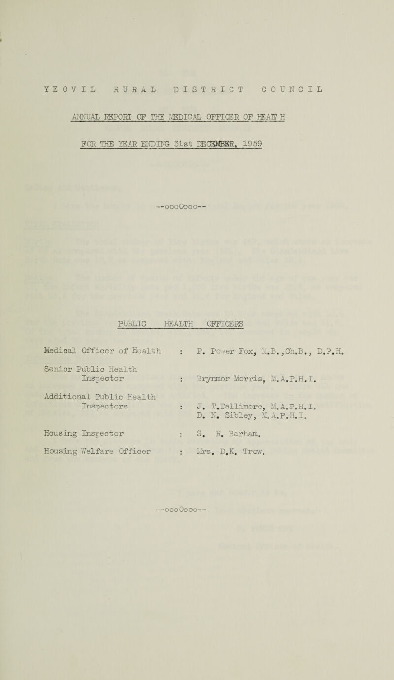 YE 0 V I L RURAL DISTRICT COUNCIL » ANNUAL REPORT OP THE MEDICAL OFFICER OF HEAT? H FOR THE YEAR ENDING 31st DECEMBER, 1959 , .. . - .. ■■ ■■ ,, , ■ —— . . ■■ ■ ■ Z ; , ■ i-.. —oooOooo— PUBLIC HEALTH OFFICERS Medical Officer of Health Senior Public Health Inspector Additional Public Health Inspectors Housing Inspector Housing Welfare Officer P. PoT/er Fox, M.B.,Ch,B., D.P.H. Brynmor Morris, M.A.P.H.I. J. T.Dallimore, M.A.P.H.I. D. N. Sibley, M.A.P.H.I. S. R. Barham. Mrs, D,K, Trow. oooOooo-