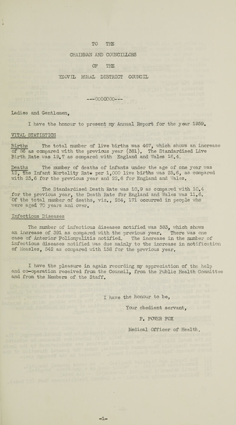 TO THE CHAIRMAN AND COUNCILLORS OP THE YEOVIL RURAL DISTRICT COUNCIL —OOOOOOO— - Ladies and Gentlemen, I have the honour to present ray Annual Report for the year 1959. VITAL STATISTICS Births The total number of live Births was 467, which shows an increase of 36 as compared with the previous year (381). The Standardised Live Birth Rate was 19.7 as compared with England and Hales 16.4. Deaths The number of deaths of infants under the age of one year was 12, the Infant Mortality Rat© per 1,000 live Births was 25.6, as compared with 23.6 for the previous year and 22.6 for England and Hales. The Standardised Death Rate v/as 10.9 as compared with 10.4 for the previous year, the Death Rate for England and Hales was 11,6. Of the total numBer of deaths, viz., 254, 171 occurred in people who were aged 70 years and over. Infectious Diseases The numBer of infectious diseases notified was 583, which shows an increase of 391 as compared with the previous year. There was one case of Anterior Poliomyelitis notified. The increase in the numBer of infectious diseases notified was due mainly to the increase in notification of Measles, 542 as compared with 158 for the previous year. I have the pleasure in again recording my appreciation of the help and co-operation received from the Council, from the PuBlic Health Committee and from the Members of the Staff. I have the honour to Be, Your obedient servant, P. POWER POX Medical Officer of Health. -1-