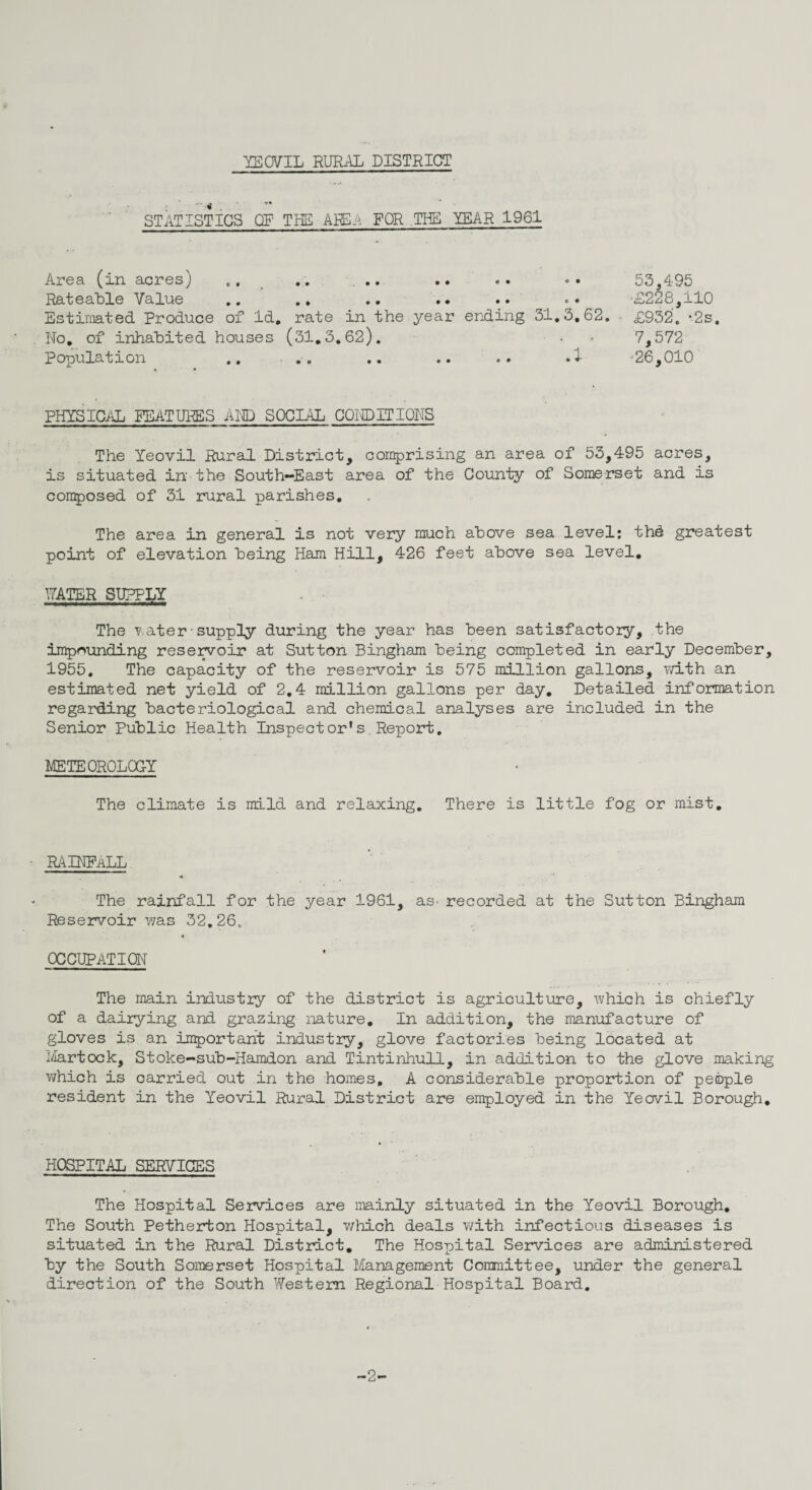 STATISTICS OP THE AREA FOR THE YEAR 1961 Area (in acres) .. .. ... .. .. « • 53,495 Rateable Value .. ., .. .. .. .. '£228,110 Estimated Produce of Id. rate in the year ending 31.3.62. £932. -2s. No. of inhabited houses (31.3.62). . - 7,572 Population .. ... .. .. .. .1 -26,010 % • PHYSICAL FEATURES AND SOCIAL CONDITIONS The Yeovil Rural District, comprising an area of 53,495 acres, is situated in the South-East area of the County of Somerset and is composed of 31 rural parishes. The area in general is not very much above sea level: thd greatest point of elevation heing Ham Hill, 426 feet above sea level. HATER SUPPLY The water-supply during the year has been satisfactory, the impounding reservoir at Sutton Bingham being completed in early December, 1955. The capacity of the reservoir is 575 million gallons, with an estimated net yield of 2.4 million gallons per day. Detailed information regarding bacteriological and chemical analyses are included in the Senior Public Health Inspector’s.Report. METEOROLOGY The climate is mild and relaxing. There is little fog or mist. RA INFaLL 4fl The rainfall for the year 1961, as- recorded at the Sutton Bingham Reservoir was 32.26. -4 OCCUPATION The main industry of the district is agriculture, which is chiefly of a dairying and grazing nature. In addition, the manufacture of gloves is an important industry, glove factories being located at Martock, Stoke-sub-Hamdon and Tintinhull, in addition to the glove making which is carried out in the homes, A considerable proportion of people resident in the Yeovil Rural District are employed in the Yeovil Borough. HOSPITAL SERVICES The Hospital Services are mainly situated in the Yeovil Borough. The South Petherton Hospital, which deals with infectious diseases is situated in the Rural District. The Hospital Services are administered by the South Somerset Hospital Management Committee, under the general direction of the South Western Regional Hospital Board. ~2-