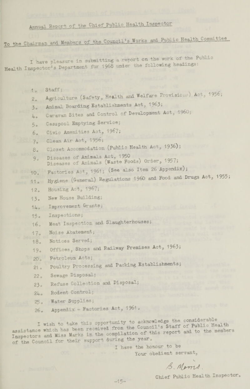 .1 Ttenort of the Chief _PaB4^Hgaa-teEg.^ nv. »>.. merman «d Members ol I have pleasure in submitting a report on the work of the Puhi.3.3 Health Inspector's Department for 1966 under the following headings, 1 o Staff i ’rotnsic... J Act, 1 2e Agriculture (Safely, Health and Welfare F 3o Animal Boarding Establishments Aet, 1963 s 4® Caravan Sites and Control of Development Act, I960? 5o Cesspool Emptying Service; 6 © Civio Amenities Aotj, 19ri; lo Glean Air Act, 1956? 1936); 8e> Closet Accommodation (Public Health. Act, 9o Diseases ©f Animals Actj, 1950 Diseases of Animals (Waste Poodsj Order3 1957; 10o Factories Act, 1961? (See also Item 26 Appendix); 11 o Hygiene (General) Regulations I960 and Food and Drugs Act 120 Housing Aotp 1967? 13. New House Building? Ilfo Improvement. Grants ; 15 0 Inspeoticns% 16o Meat Inspection and. Slaughterhouses $ 17. Noise Abatement? 18o Notices Served; , 1963; 19. Offices, Shops and Railway Premises Act 20 o Petroleum Acts; 21 o Poultry Processing and Packing Establishments; 22o Sewage Disposal; 23 o Refuse Collection aid Disposal; 24® Rodent Control; 25® Water Supplies; 26® Appendix - Factories Acts 1961 ® I wish to take this opportunity to aoknowled^ ^ ££££?£*!* assistance which has. been received from The oan^ ^ to the members Inspectors and Miss Marks in the compilation of this report ana of the Council for their support during the year. 1 have the honour to be Your obedient serrant? ~ +-in T«sn<s/,'‘kflfr*. -15-