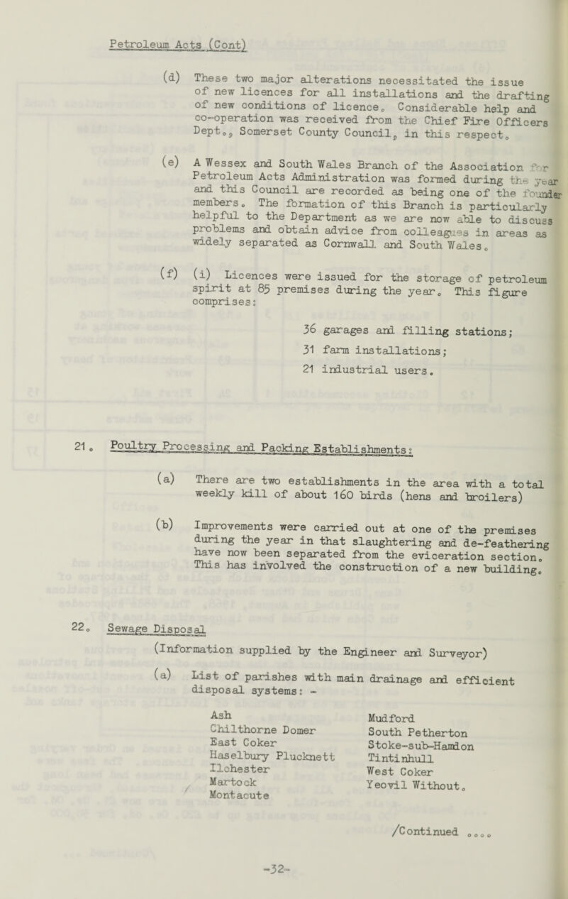 Petroleum Acts fConV) (d) These two major alterations necessitated the issue of new licences for all installations and the drafting of new conditions of licence0 Considerable help and co-operation was received from the Chief Fire Officers Pepf 0j) Somerset County Council5 in this respect0 (e; A Wessex and South Wal.es Branch of the Association f r Petroleum Acts Administration was formed during the: year and this Council are recorded as being one of the founder members o The formation of this Branch is particularly helpful to the Department as we are now able to discuss problems and obtain advice from colleagues in areas as widely separated as Cornwall and South Wales 0 (f) (i) Licences were issued for the storage of petroleum spirit at 85 premises during the year0 This figure comprises s 36 garages and filling stations; 31 farm installations; 21 industrial users. (a) There are two establishments in the area with a total weekly kill of about 160 birds (hens and broilers) (b) Improvements were carried out at one of the premises during the year in that slaughtering and de-feathering have now been separated from the eviceration section0 This has involved the construction of a new buildingc 22 „ (information supplied by the Engineer and Surveyor) -Lsist of parishes with main drainage and efficient disposal systems? - Ash Chilthorne Domer East Coker Haselbury Plucknett Ilchester Martook Montacute Mudford South Petherton Stoke-sub-Hamdon Tintinhull West Coker Yeovil Withouto /Continued 0000 -32-