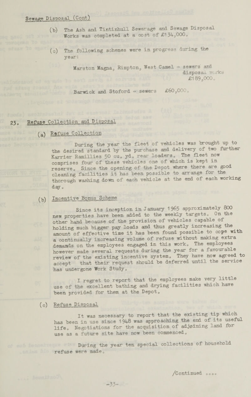 Sewage DiaposalJCogfc). (b) The Ash and Tintinhull Sewerage and Sewage Disposal Works was completed at a cost of f*1 54^0000 (e) The following schemes were in progress luring the years Marston Mag^a^, Rim.pton9 West Camel =• sewers aid disposal. ? rks £189s000o Barwiek and Stoford = sewers £6Q900 'o 23o Refuse Collection and Disposal (a) R«fhse CoHeof:lQB During the year the fleet of vehicles was brought up to the desired, standard by the purchase and delivery of two further Karrier Ramillies 50 euc ydD rear loaders * The fl eet now comprises four of these vehicles one of which is kept in reserveo Since the opening of the Depot where there are good cleaning facilities it has been possible to arrange for the thorough washing down of each vehicle at the end of each working day o (b) Incentive Bonus Scheme Since its inception in J anuary 1 9^5 approximately 800 new properties have been added to the weekly targets0 On Hie other hand because of the provision of vehicles^ capable of holding much bigger pay loads and thus greatly increasing the ^ .amount of effective time it ha-s been found possible to cope with a continually increasing volume of refuse without making extra demands on the employees engaged in this work0 The employees however made several requests during the year for a favourable review of the existing incentive system0 They have now agreed to accept that their request should be deferred until the service has undergone Work Study0 I regret to report that the employees make very little use of the occellent battling and drying facilities which have been provided for them at the Depot0 (c) Refuse Discosal It was necessary to report that the existing tip which has been in use since 1948 was appro aching the end of its useful lifeo Negotiations for the acquisition of adjoining land for use as a future site have now been commenced0 During the year ten special collections of household refuse were made0