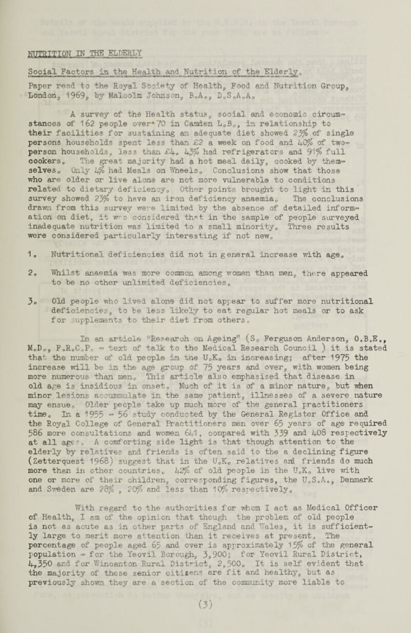 NUTRITION ,IK Social Factors in the Health and. Nutrition of the Elderly„ niaurcr^«:^n»rrar^acTf^aTLCT^—nxss- mncxrrmm ;—«_ r~ ■-; .rzr-aauc.^.'n r wTour^omcsr-y-g -gi-nw- .Vfci Paper read to the Royal Society of Health, Food and Nutrition Group, London, 1969, by Malcolm Johnson, BOA0, D0S0AoA0 A survey of the Health status, social and economic cireum= stances of 162 people over*70 in Camden L0Bo, In relationship to their facilities for sustaining an adequate diet showed 23% of single persons households spent less than £2 a week on food and 1+0% of two~ person households, less than £4e h3% had refrigerators and 9i% full cookerso The great majority had a hot meal daily, cooked by them=> selves0 Only b% had Meals on Wheels0 Conclusions show that those who are older or live alon® are not more vulnerable t© conditions related to dietary deficiency<, Other points brought to light in this survey showed 23%> to have an iron deficiency anaemia0 The conclusions drawn from this survey were limited by the absence of detailed inform^ ation on diet, it w-'s considered that in the sample of people surveyed inadequate nutrition was limited to a small minority0 Three results were considered particularly interesting if not new0 1e Nutritional deficiencies did not in general increase v/ith age® 2 a Whilst anaemia was more common among women than men, there appeared to be no other 'unlimited deficiencies e 3o Old people who lived alone did not appear to suffer more nutritional deficiencies, to be less likely to eat regular hot meals or to ask for supplements t© their diet from others0 In an article ‘‘Research on Ageing’8 (S0 Ferguson Anderson, 0oBoEo, MoDo, FoReC„Po *=» text of talk to the Medical Research Council ) it is stated that the number of ©Id people in the UaK® in increasing! after 1975 the increase will be in the age group of 75 years and over, with women being more numerous than mena This article also emphasised that disease in old age is insidious in onset0 Much of it is of a minor nature, but when minor lesions accumulate in the same patient, illnesses of a severe nature may ensue© Older people take up much more of the general practitioners timec In a 1955 ■=» 56 study conducted by the General Register Office and the Royal College of General Practitioners men over 65 years of age required 586 more consultations and women 641, compared with 339 and 40 8 respectively at all agese A comforting side light is that though attention to the elderly by relatives arid friends is often said to the a declining figure (Zetterquest 1968) suggest that in the U0K0 relatives aril friends do much more than in other countries0 42% of old people in the U«K0 live v/ith one or more of their children, corresponding figures, the U0SeA„, Denmark and Sweden are 28% , 20% and less than 10% respectivelya With regard to the authorities for whem 1 act as Medical Officer of Health, I am of the opinion that though the problem of old people is not as acute as in other parts of England and Wales, it is sufficient¬ ly large to merit more attention than it receives at present*, The percentage of people aged 65 and over is approximately 13% of the general population - for the Yeovil Borough, 3,900$ for Yeovil Rural District, 4,350 and for Wincanton Rural District, 2,5000 It is self evident that the majority of these senior citizens are fit and healthy, but as previously shown they are a section of the community more liable t©
