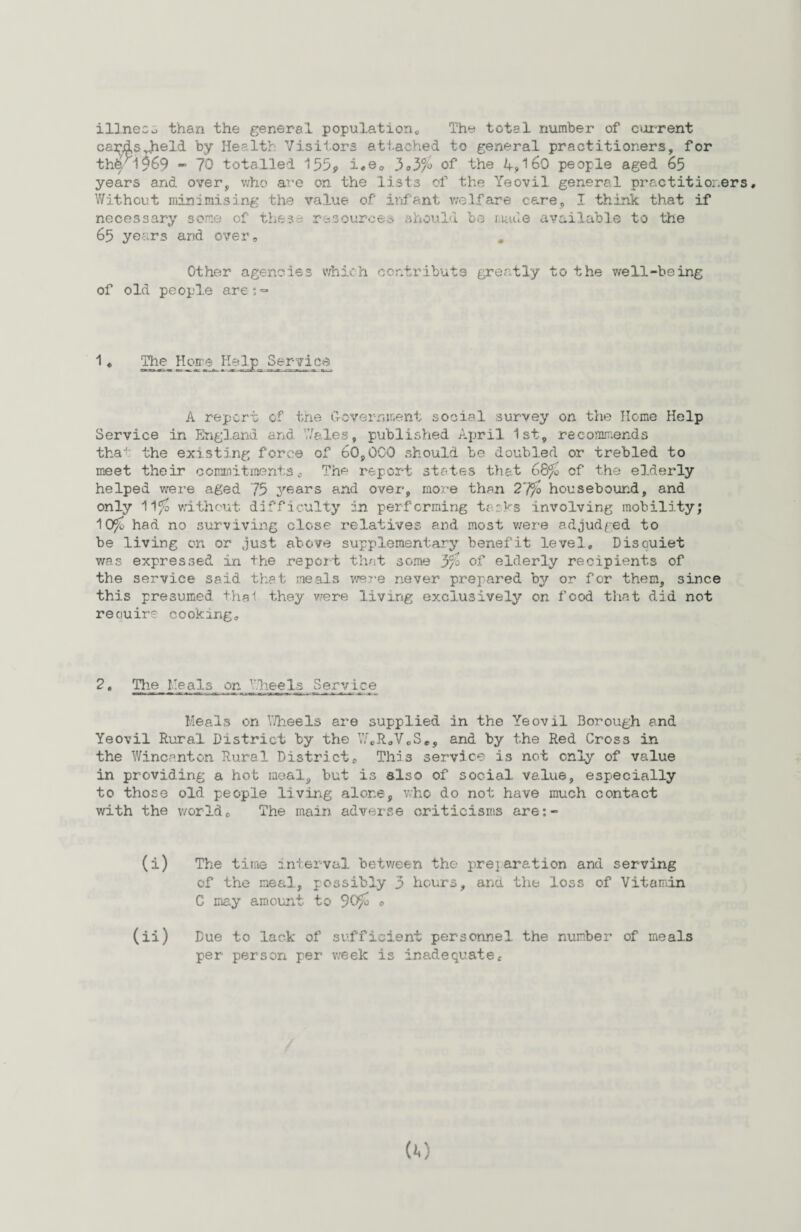 illness than the general population„ The total number of current cardsJtield by Health Visitors attached to general practitioners, for thb. i969 - 70 totalled 1i*e<, 3*3% of the 4,169 people aged 65 years and over, who are on the lists of the Yeovil general practitioners. Without minimising the value of infant welfare care, I think that if necessary some of these resources should bo made available to the 65 years and over„ Other agencies which contribute greatly to the well-being of old people ares=» 1« The Home Help Service A report of the Government social survey on the Home Help Service in England and Wales, published April 1st, recommends tha'1 the existing force of 60,000 should be doubled or trebled to meet their commitments„ The report states that of the elderly helped were aged 75 years and over, more than 2'ffo housebound, and only ll^o without difficulty in performing tasks involving mobility; 10ff* had no surviving close relatives and most were adjudged to be living on or just above supplementary benefit level, Disouiet was expressed in the report that some 3% of elderly recipients of the service said that meals were never prepared by or for them, since this presumed thal they were living exclusively on food that did not reouire cooking. 2t The Meals on Wheels Service ■ran it— — am ■■ nrr laaaa—t wa—aaaaw—p<—a ~ tt. tt-.-w- — 4k-JEs* Meals on Wheels are supplied in the Yeovil Borough and Yeovil Rural District by the WCR0V0S#, and by the Red Cross in the Wincanton Rural District * This service is not only of value in providing a hot meal, but is also of social value, especially to those old people living alone, who do not have much contact with the worldo The main adverse criticisms are:- (i) The time interval between the preparation and serving of the meal, possibly 3 hours, and the loss of Vitamin C may amount to 90yc o (ii) Due to lack of sufficient personnel the number of meals per person per week is inadequatec