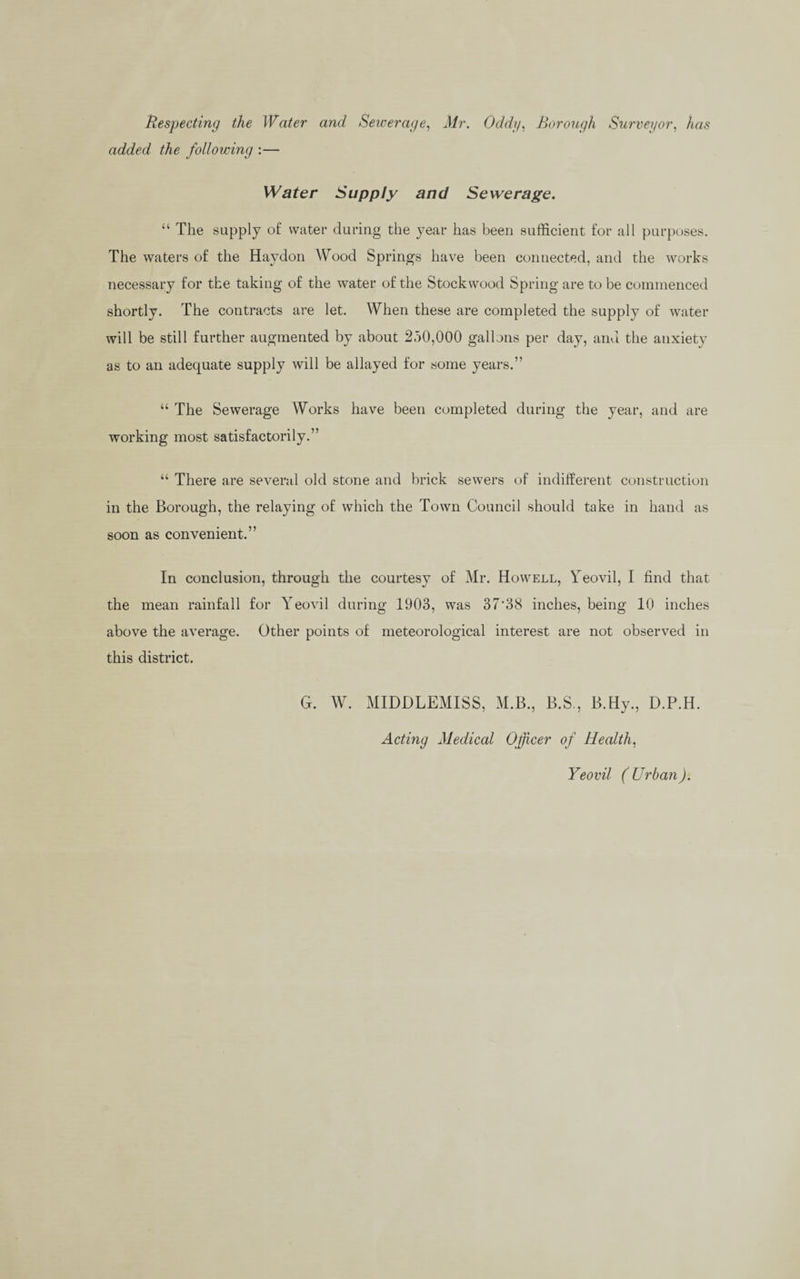 Respecting the Water and Sewerage, Mr. Oddy, Borough Surveyor, Aas added the following :— Water Supply and Sewerage. “ The supply of water during the year has been sufficient for all purposes. The waters of the Haydon Wood Springs have been connected, and the works necessary for the taking of the water of the Stockwood Spring are to be commenced shortly. The contracts are let. When these are completed the supply of water will be still further augmented by about 250,000 gallons per day, and the anxiety as to an adequate supply will be allayed for some years.” “ The Sewerage Works have been completed during the year, and are working most satisfactorily.” “ There are several old stone and brick sewers of indifferent construction in the Borough, the relaying of which the Town Council should take in hand as soon as convenient.” In conclusion, through the courtesy of Mr. Howell, Yeovil, I find that the mean rainfall for Yeovil during 1903, was 37'38 inches, being 10 inches above the average. Other points of meteorological interest are not observed in this district. G. W. MIDDLEMISS, M.B., B.S,, B.Hy., D.P.Id. Acting Medical Officer of Health. Yeovil (Urban).