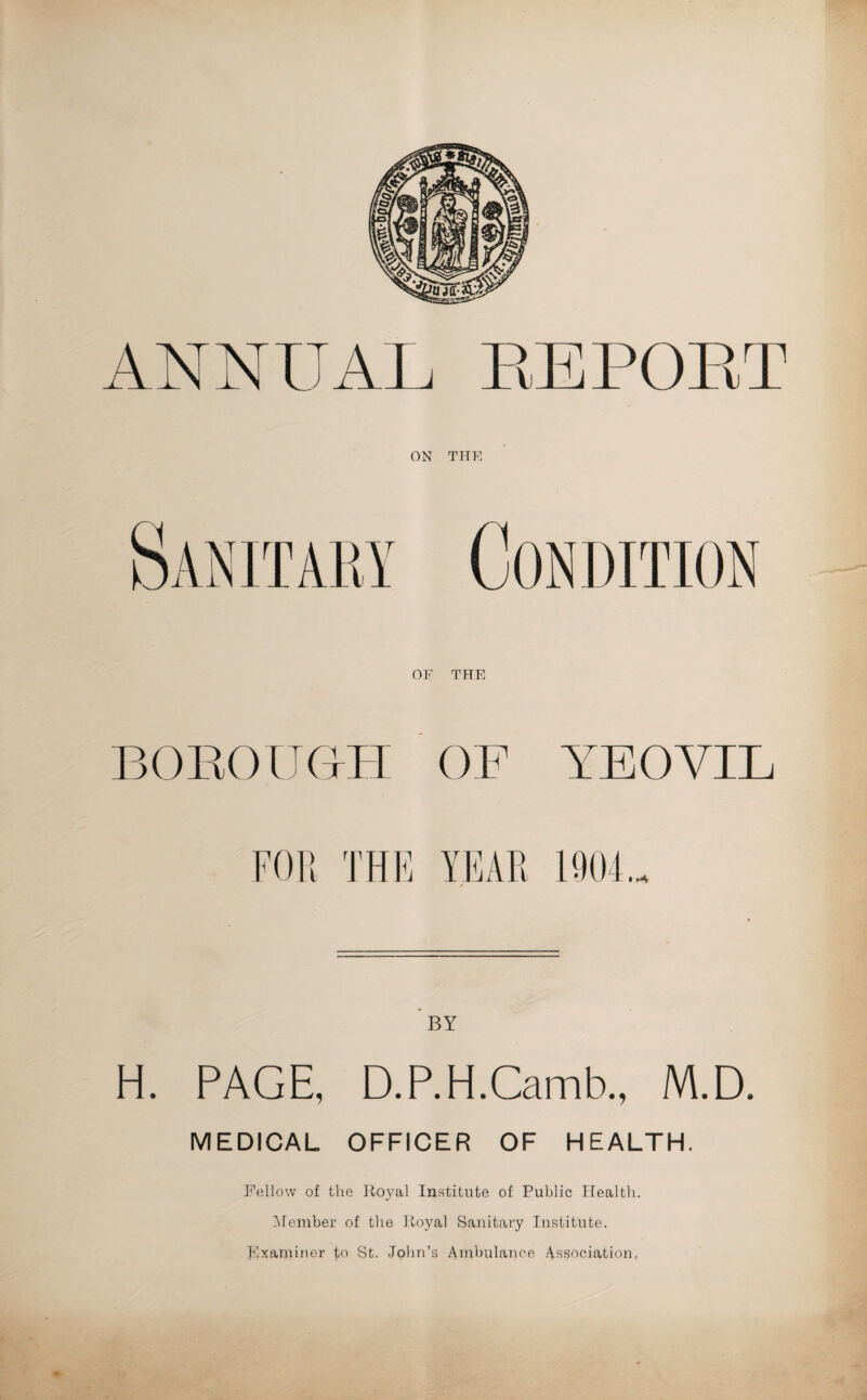 ANNUAL REPOET OF THE BOROUGH OF YEOVIL • r*V BY H. PAGE, D.P.H.Camb., M.D. MEDICAL OFFICER OF HEALTH. Fellow of the Royal Institute of Public Health. Member of the Royal Sanitary Institute. Examiner to St. John’s Ambulance Association,