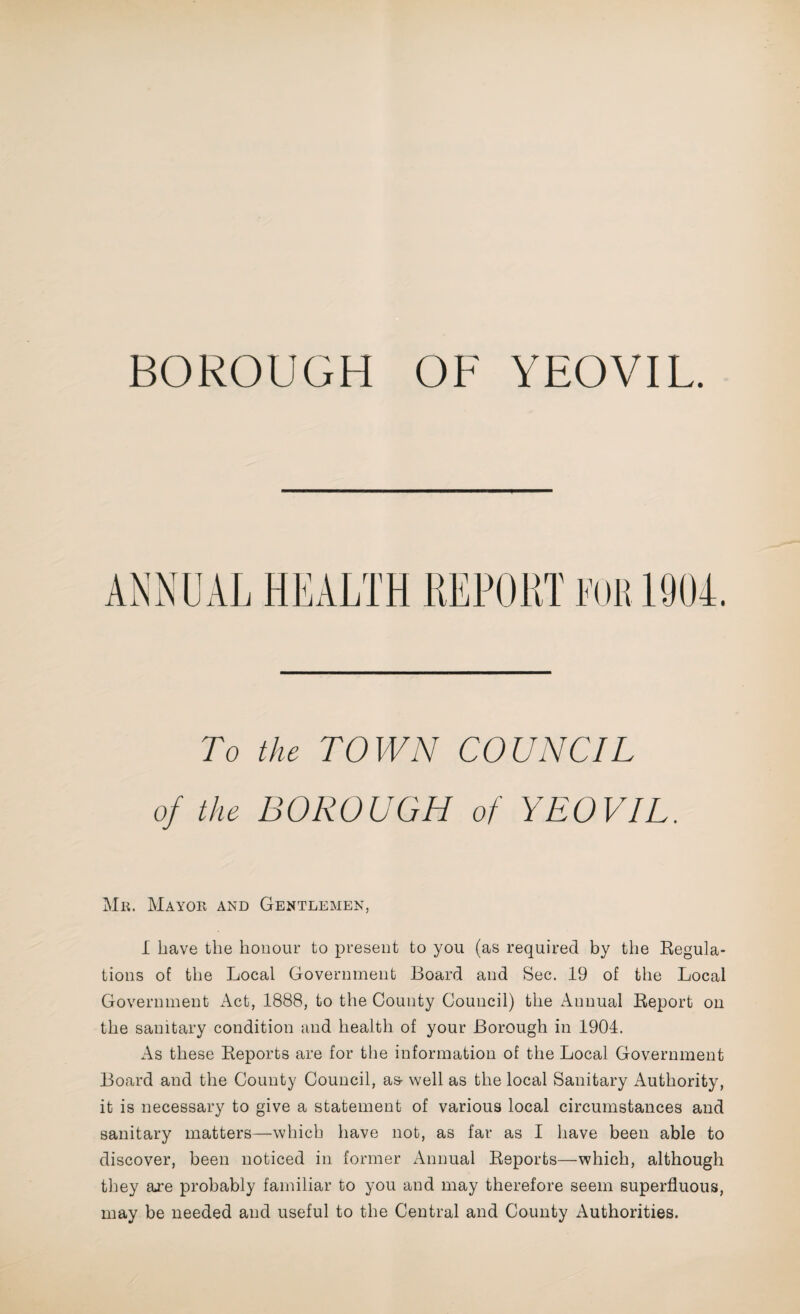 BOROUGH OF YEOVIL. To the TOWN COUNCIL of the BOROUGH of YEOVIL. Mr. Mayor and Gentlemen, I have the honour to present to you (as required by the Regula¬ tions of the Local Government Board and Sec. 19 of the Local Government Act, 1888, to the County Council) the Annual Report on the sanitary condition and health of your Borough in 1904. As these Reports are for the information of the Local Government Board and the County Council, as- well as the local Sanitary Authority, it is necessary to give a statement of various local circumstances and sanitary matters—which have not, as far as I have been able to discover, been noticed in former Annual Reports—which, although they are probably familiar to you and may therefore seem superfluous, may be needed and useful to the Central and County Authorities.