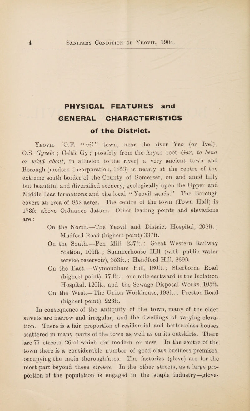 PHYSICAL FEATURES and GENERAL CHARACTERISTICS of the District. Yeovil [O.F. “vil” town, near the river Yeo (or Ivel); O.S. Gyvele ; Celtic Gy ; possibly from the Aryan root Gar, to bend or wind about, in allusion to the river] a very ancient town and Borough (modern incorporation, 1853) is nearly at the centre of the extreme south border of the County of Somerset, on and amid hilly but beautiful and diversified scenery, geologically upon the Upper and Middle Lias formations and the local “ Yeovil sands.” The Borough covers an area of 852 acres. The centre of the town (Town Hall) is 173ft. above Ordnance datum. Other leading points and elevations are : On the North.—The Yeovil and District Hospital, 208ft.; Mudford Road (highest point) 337ft. On the South.—Pen Mill, 237ft. ; Great Western Railway Station, 105ft. ; Summerhouse Hill (with public water service reservoir), 353ft.; Hendford Hill, 269ft. On the East.—Wymondham Hill, 180ft.; Sherborne Road (highest point), 173ft.; one mile eastward is the Isolation Hospital, 120ft., and the Sewage Disposal Works, 105ft. On the West.— The Union Workhouse, 198ft.; Preston Road (highest point), 223ft. In consequence of the antiquity of the town, many of the older streets are narrow and irregular, and the dwellings of varying eleva¬ tion. There is a fair proportion of residential and better-class houses scattered in many parts of the town as well as on its outskirts. There are 77 streets, 26 of which are modern or new. In the centre of the town there is a considerable number of good-class business premises, occupying the main thoroughfares. The factories (glove) are for the most part beyond these streets. In the other streets, as a large pro¬ portion of the population is engaged in the staple industry—glove-