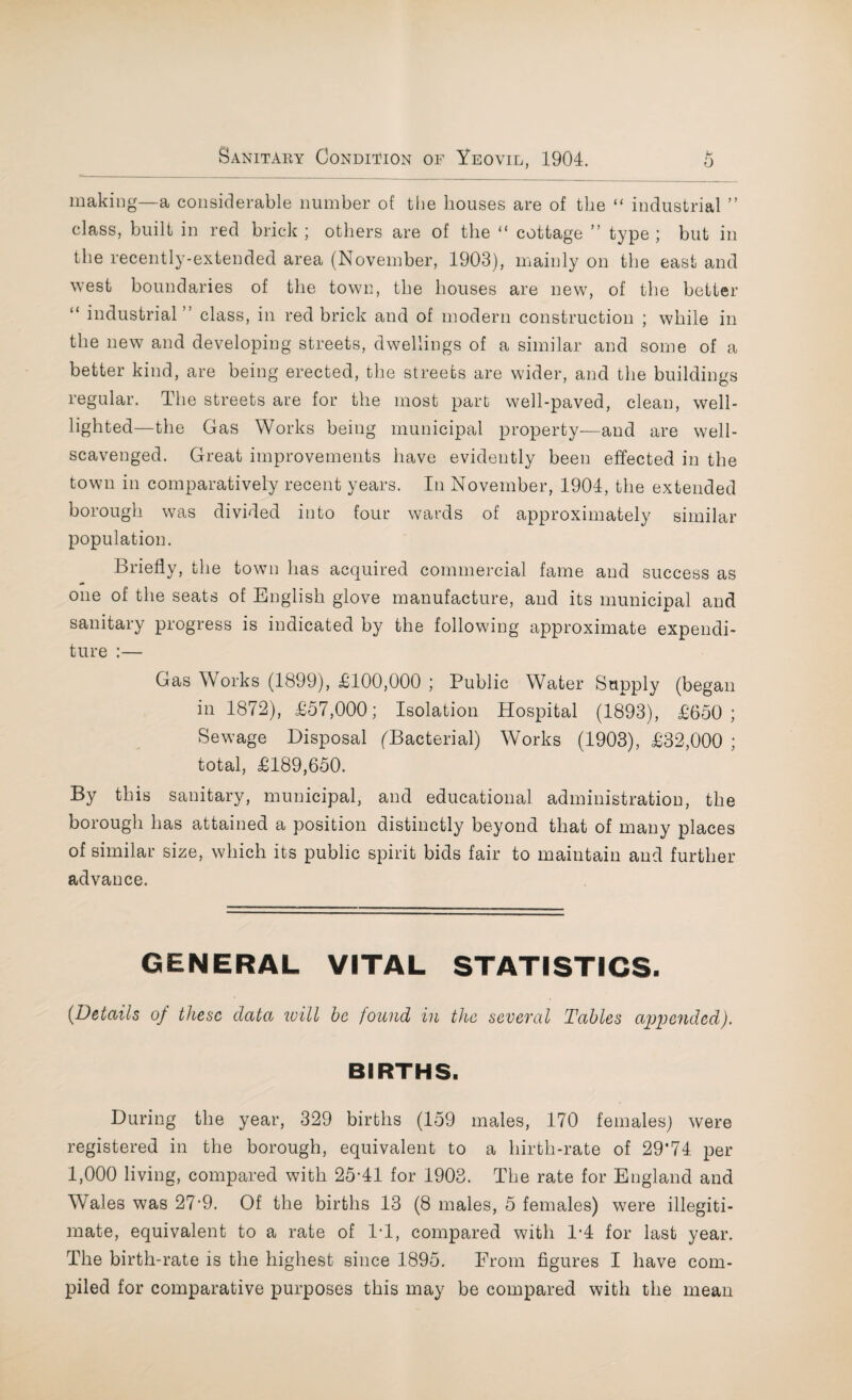 making—a considerable number of the bouses are of the “ industrial ” class, built in red brick ; others are of the “ cottage ” type ; but in the recently-extended area (November, 1903), mainly on the east and west boundaries of the town, the houses are new, of the better “ industrial” class, in red brick and of modern construction ; while in the new and developing streets, dwellings of a similar and some of a better kind, are being erected, the streets are wider, and the buildings regular. The streets are for the most part well-paved, clean, well- lighted—the Gas Works being municipal property—and are well- scavenged. Great improvements have evidently been effected in the town in comparatively recent years. In November, 1904, the extended borough was divided into four wards of approximately similar population. Briefly, the town has acquired commercial fame and success as one of the seats of English glove manufacture, and its municipal and sanitary progress is indicated by the following approximate expendi¬ ture :— Gas Works (1899), £100,000 ; Public Water Supply (began in 1872), £57,000; Isolation Hospital (1893), £650; Sewage Disposal (Bacterial) Works (1903), £32,000 ; total, £189,650. By this sanitary, municipal, and educational administration, the borough has attained a position distinctly beyond that of many places of similar size, which its public spirit bids fair to maintain and further advance. GENERAL VITAL STATISTICS. (Details of these data will be found in the several Tables appended). BIRTHS. During the year, 329 births (159 males, 170 females) were registered in the borough, equivalent to a hirth-rate of 29*74 per 1,000 living, compared with 25*41 for 1903. The rate for England and Wales was 27*9. Of the births 13 (8 males, 5 females) were illegiti¬ mate, equivalent to a rate of 1*1, compared with 1*4 for last year. The birth-rate is the highest since 1895. From figures I have com¬ piled for comparative purposes this may be compared with the mean