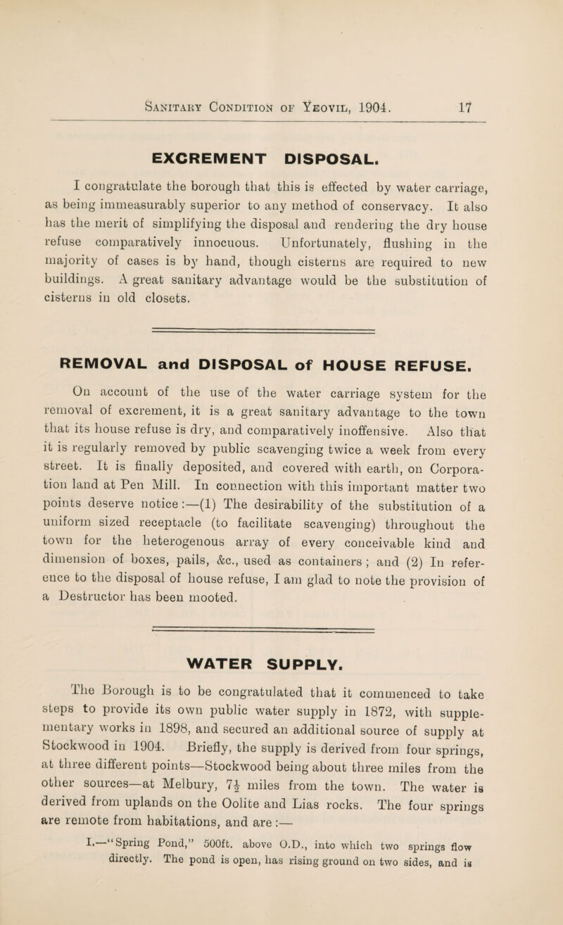 EXCREMENT DISPOSAL. I congratulate the borough that this is effected by water carriage, as being immeasurably superior to any method of conservacy. It also has the merit of simplifying the disposal and rendering the dry house refuse comparatively innocuous. Unfortunately, flushing in the majority of cases is by hand, though cisterns are required to new buildings. A great sanitary advantage would be the substitution of cisterns in old closets. REMOVAL and DISPOSAL of HOUSE REFUSE. On account of the use of the water carriage system for the removal of excrement, it is a great sanitary advantage to the town that its house refuse is dry, and comparatively inoffensive. Also that it is regularly removed by public scavenging twice a week from every street. It is finally deposited, and covered with earth, on Corpora¬ tion land at Pen Mill. In connection with this important matter two points deserve notice (1) The desirability of the substitution of a uniform sized receptacle (to facilitate scavenging) throughout the town for the heterogenous array of every conceivable kind and dimension of boxes, pails, &c., used as containers ; and (2) In refer¬ ence to the disposal of house refuse, I am glad to note the provision of a Destructor has been mooted. WATER SUPPLY. The Borough is to be congratulated that it commenced to take steps to provide its own public water supply in 1872, with supple¬ mentary works in 1898, and secured an additional source of supply at Stockwood in 1904. Briefly, the supply is derived from four springs, at three different points—Stockwood being about three miles from the other sources at Melbury, 7miles from the town. The water is derived from uplands on the Oolite and Lias rocks. The four springs are remote from habitations, and are :— L Spring Pond, 500ft. above O.D., into which two springs flow directly. The pond is open, has rising ground on two sides, and is