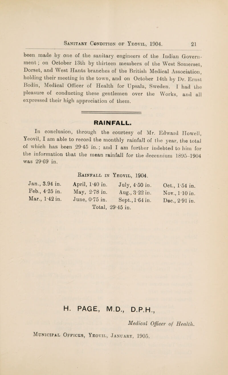 been made by one of the sanitary engineers of the Indian Govern¬ ment ; on October 13th by thirteen members of the West Somerset, Dorset, and West Hants branches of the British Medical Association, holding their meeting in the town, and on October 14th bv Dr. Ernst */ Bodin, Medical Officer of Health for Upsala, Sweden. I had the pleasure of conducting these gentlemen over the Works, and all expressed their high appreciation of them. RAINFALL. In conclusion, through the courtesy of Mr. Edward Howell, Yeovil, I am able to record the monthly rainfall of the year, the total of which has been 29-45 in.; and I am further indebted to him for the information that the mean rainfall for the decennium 1895-1904 was 29-69 in. Jan., 3.94 in. Feb., 4-25 in. Mar., 1-42 in. Rainfall in April, 1-40 in. May, 2-78 in. June, 0-75 in. Total, Yeovil, 1904. July, 4-50 in. Aug., 3-22 in. Sept., 1-64 in. 29-45 in. Oct., 154 in. Nov., 1-10 in. Dec., 2*91 in. H. PAGE, M.D., D.P.H., Medical Officer of Health. Municipal Offices, Yeovil, January, 1905.