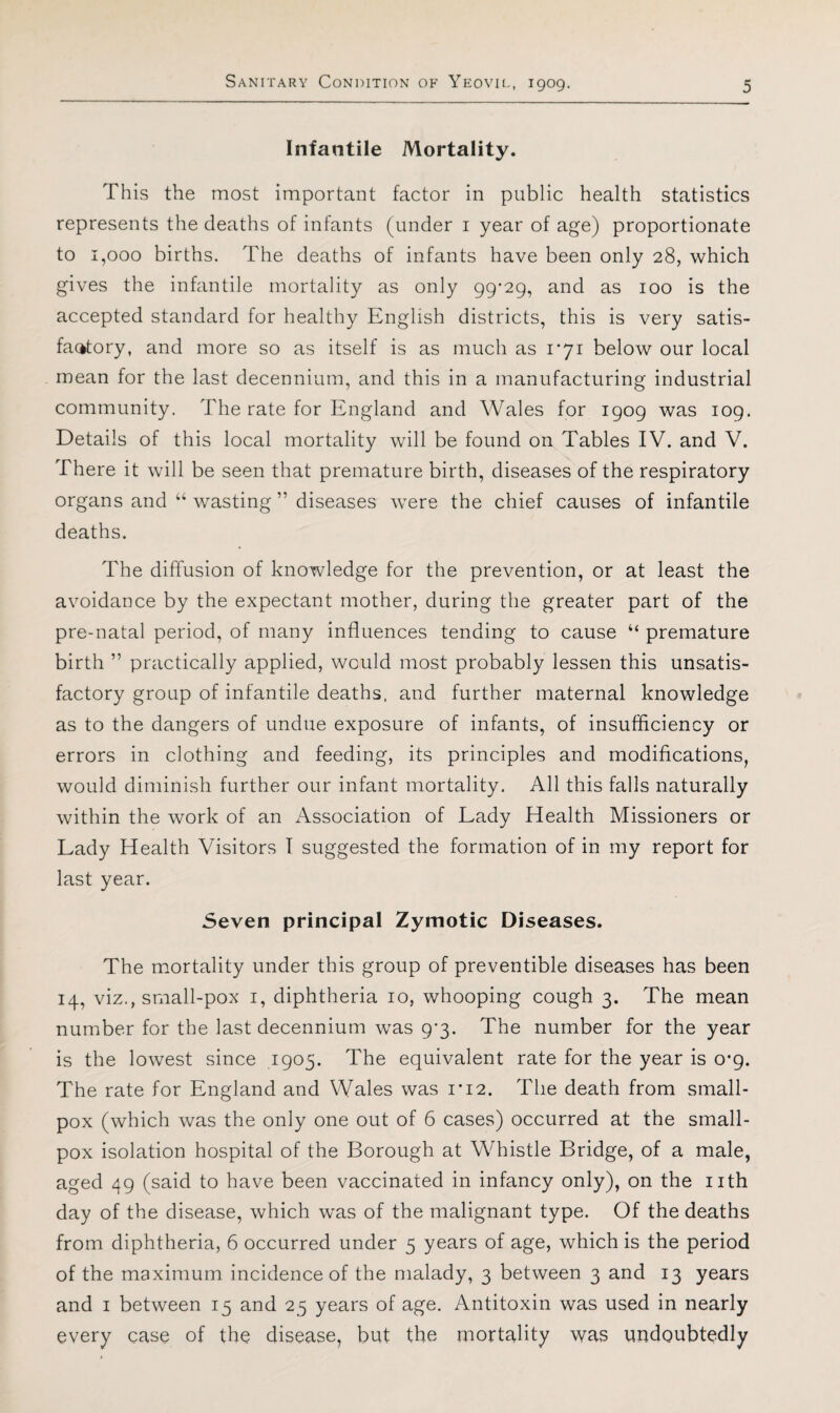 Infantile Mortality. This the most important factor in public health statistics represents the deaths of infants (under i year of age) proportionate to 1,000 births. The deaths of infants have been only 28, which gives the infantile mortality as only gg'2g^ and as 100 is the accepted standard for healthy English districts, this is very satis¬ factory, and more so as itself is as much as I'yi below our local mean for the last decennium, and this in a manufacturing industrial community. The rate for England and AVales for 1909 was 109. Details of this local mortality will be found on Tables IV. and V. There it will be seen that premature birth, diseases of the respiratory organs and “ wasting ” diseases were the chief causes of infantile deaths. The diffusion of knowledge for the prevention, or at least the avoidance by the expectant mother, during the greater part of the pre-natal period, of many influences tending to cause “ premature birth ” practically applied, would most probably lessen this unsatis¬ factory group of infantile deaths, and further maternal knowledge as to the dangers of undue exposure of infants, of insufficiency or errors in clothing and feeding, its principles and modifications, would diminish further our infant mortality. All this falls naturally within the work of an ^Association of Lady Health Missioners or Lady Health Visitors I suggested the formation of in my report for last year. Seven principal Zymotic Diseases. The mortality under this group of preventible diseases has been 14, viz., small-pox i, diphtheria 10, whooping cough 3. The mean number for the last decennium was 9-3. The number for the year is the lowest since ,1905. The equivalent rate for the year is 0*9. The rate for England and Wales was i*i2. The death from small¬ pox (which was the only one out of 6 cases) occurred at the small¬ pox isolation hospital of the Borough at Whistle Bridge, of a male, aged 49 (said to have been vaccinated in infancy only), on the nth day of the disease, which was of the malignant type. Of the deaths from diphtheria, 6 occurred under 5 years of age, which is the period of the maximum incidence of the malady, 3 between 3 and 13 years and I between 15 and 25 years of age. Antitoxin was used in nearly every case of the disease, but the mortality was undoubtedly