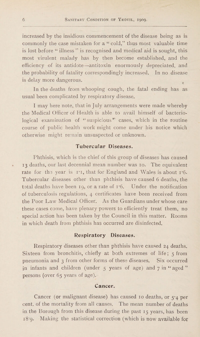 increased by the insidious commencement of the disease being as is commonly the case mistaken for a ‘‘ cold,” thus most valuable time is lost before “ illness ” is recognised and medical aid is sought, this most virulent malady has by then become established, and the efficiency of its antidote—antitoxin enormously depreciated, and the probability of fatality correspondingly increased. In no disease is delay more dangerous. In the deaths from whooping cough, the fatal ending has as usual been complicated by respiratory disease. I may here note, that in July arrangements were made whereby the Medical Officer of Health is able to avail himself of bacterio¬ logical examination of “suspicious” cases, which in the routine course of public health work might come under his notice which otherwise might remain unsuspected or unknown. Tubercular Diseases. Phthisis, which is the chief of this group of diseases has caused 13 deaths, our last decennial mean number was 10. The equivalent rate for ths year is I'l, that for England and Wales is about 1*6. Tubercular diseases other than phthisis have caused 6 deaths, the total deaths have been 19, or a rate of i’6. Under the notification of tuberculosis regulations, 4 certificates have been received from the Poor Law Medical Officer. As the Guardians under whose care these cases come, have plenary powers to efficiently treat' them, no special action has been taken by the Council in this matter. Rooms in which death from phthisis has occurred are disinfected. Respiratory Diseases. Respiratory diseases other than phthisis have caused 24 deaths. Sixteen from bronchitis, chiefly at both extremes of life; 5 from pneumonia and 3 from other forms of these diseases. Six occurred in infants and children (under 5 years of age) and 7 in “ aged ” persons (over 65 years of age). Cancer. Cancer (or malignant disease) has caused 10 deaths, or 5*4 per cent, of the mortality from all causes. The mean number of deaths in the Borough from this disease during the past 15 years, has been iS'p. Making the statistical correction (which is now available for