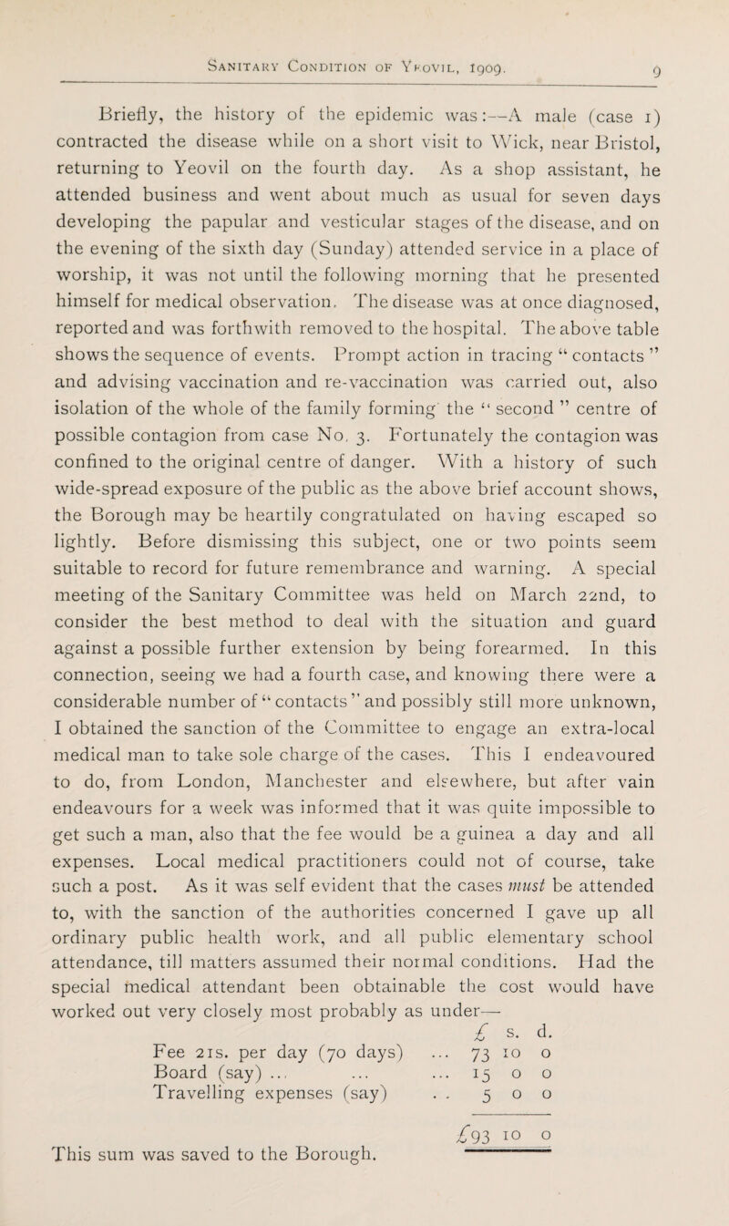 Briefly, the history of the epidemic was:—A male (case i) contracted the disease while on a short visit to Wick, near Bristol, returning to Yeovil on the fourth day. As a shop assistant, he attended business and went about much as usual for seven days developing the papular and vesticiflar stages of the disease, and on the evening of the sixth day (Sunday) attended service in a place of worship, it was not until the following morning that he presented himself for medical observation. The disease was at once diagnosed, reported and was forthwith removed to the hospital. The above table shows the sequence of events. Prompt action in tracing “ contacts ” and advising vaccination and re-vaccination was carried out, also isolation of the whole of the family forming' the “ second ” centre of possible contagion from case No, 3. Fortunately the contagion was confined to the original centre of danger. With a history of such wide-spread exposure of the public as the above brief account shows, the Borough may be heartily congratulated on having escaped so lightly. Before dismissing this subject, one or two points seem suitable to record for future remembrance and warning. A special meeting of the Sanitary Committee was held on March 22nd, to consider the best method to deal with the situation and guard against a possible further extension by being forearmed. In this connection, seeing we had a fourth case, and knowing there were a considerable number of “contacts” and possibly still more unknown, I obtained the sanction of the Committee to engage an extra-local medical man to take sole charge of the cases. This I endeavoured to do, from London, Manchester and elsewhere, but after vain endeavours for a week was informed that it was quite impossible to get such a man, also that the fee would be a guinea a day and all expenses. Local medical practitioners could not of course, take such a post. As it was self evident that the cases must be attended to, with the sanction of the authorities concerned I gave up all ordinary public health work, and all public elementary school attendance, till matters assumed their normal conditions. Had the special medical attendant been obtainable the cost would have worked out very closely most probably as under— £ s. d. Fee 2IS. per day (70 days) Board (say) Travelling expenses (say) 73 io o 1500 500 £93 10 o This sum was saved to the Borough.