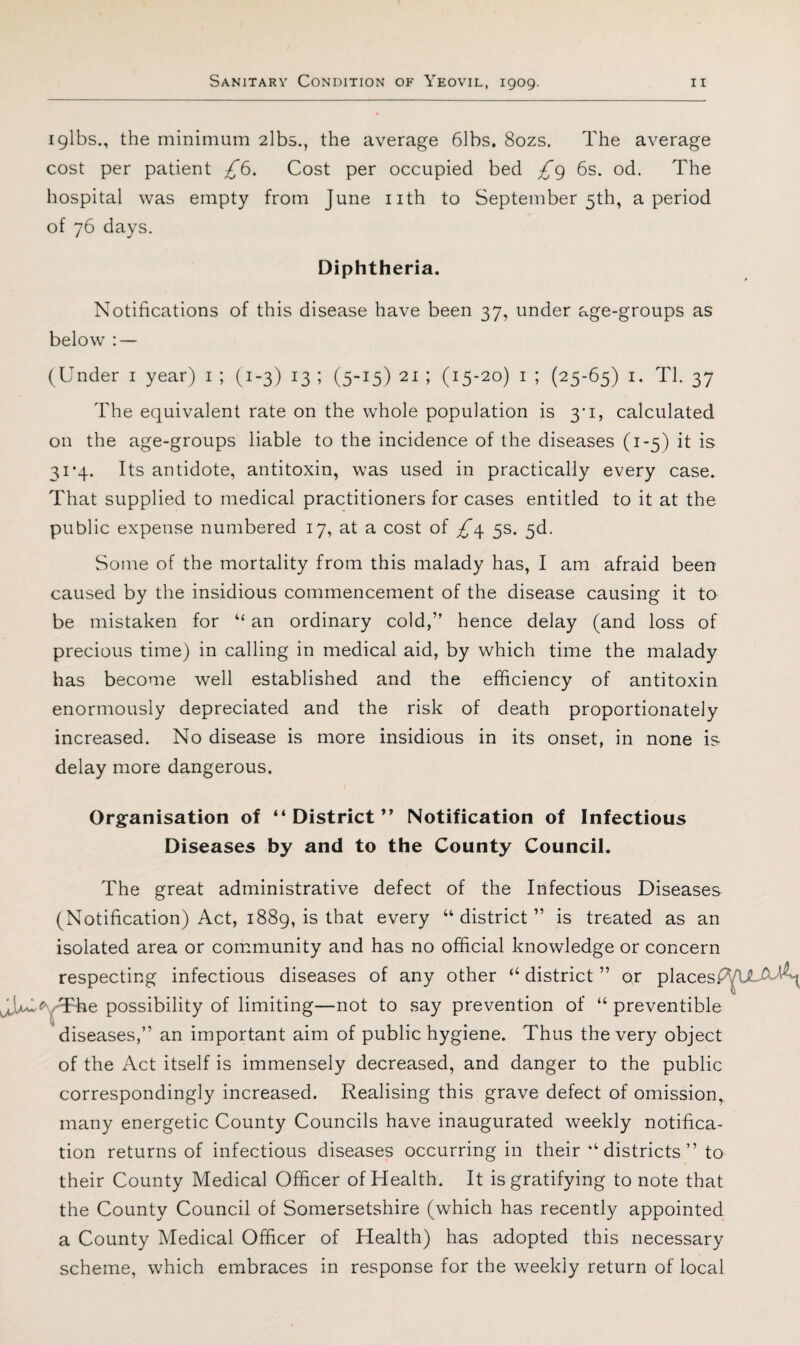 I gibs., the minimum 2lb5., the average bibs, 8ozs. The average cost per patient £^. Cost per occupied bed /g 6s. od. The hospital was empty from June iith to September 5th, a period of 76 days. Diphtheria. Notifications of this disease have been 37, under age-groups as below : — (Under i year) i ; (1-3) 13 ; (5-15) 21 ; (15-20) i ; (25-65) i. Tl. 37 The equivalent rate on the whole population is 3*1, calculated on the age-groups liable to the incidence of the diseases (1-5) it is 3i’4. Its antidote, antitoxin, was used in practically every case. That supplied to medical practitioners for cases entitled to it at the public expense numbered 17, at a cost of ^4 5s. 5d. Some of the mortality from this malady has, I am afraid been caused by the insidious commencement of the disease causing it to be mistaken for “ an ordinary cold,” hence delay (and loss of precious time) in calling in medical aid, by which time the malady has become well established and the efficiency of antitoxin enormously depreciated and the risk of death proportionately increased. No disease is more insidious in its onset, in none is- delay more dangerous. Organisation of “District” Notification of Infectious Diseases by and to the County Council. The great administrative defect of the Infectious Diseases (Notification) Act, i88g, is that every “district” is treated as an isolated area or community and has no official knowledge or concern respecting infectious diseases of any other “ district ” or places.^^ Tul^-^The possibility of limiting—not to say prevention of “ preventible ^ ^ diseases,” an important aim of public hygiene. Thus the very object of the Act itself is immensely decreased, and danger to the public correspondingly increased. Realising this grave defect of omission, many energetic County Councils have inaugurated weekly notifica¬ tion returns of infectious diseases occurring in their “ districts ” to their County Medical Officer of Health. It is gratifying to note that the County Council of Somersetshire (which has recently appointed a County Medical Officer of Health) has adopted this necessary scheme, which embraces in response for the weekly return of local