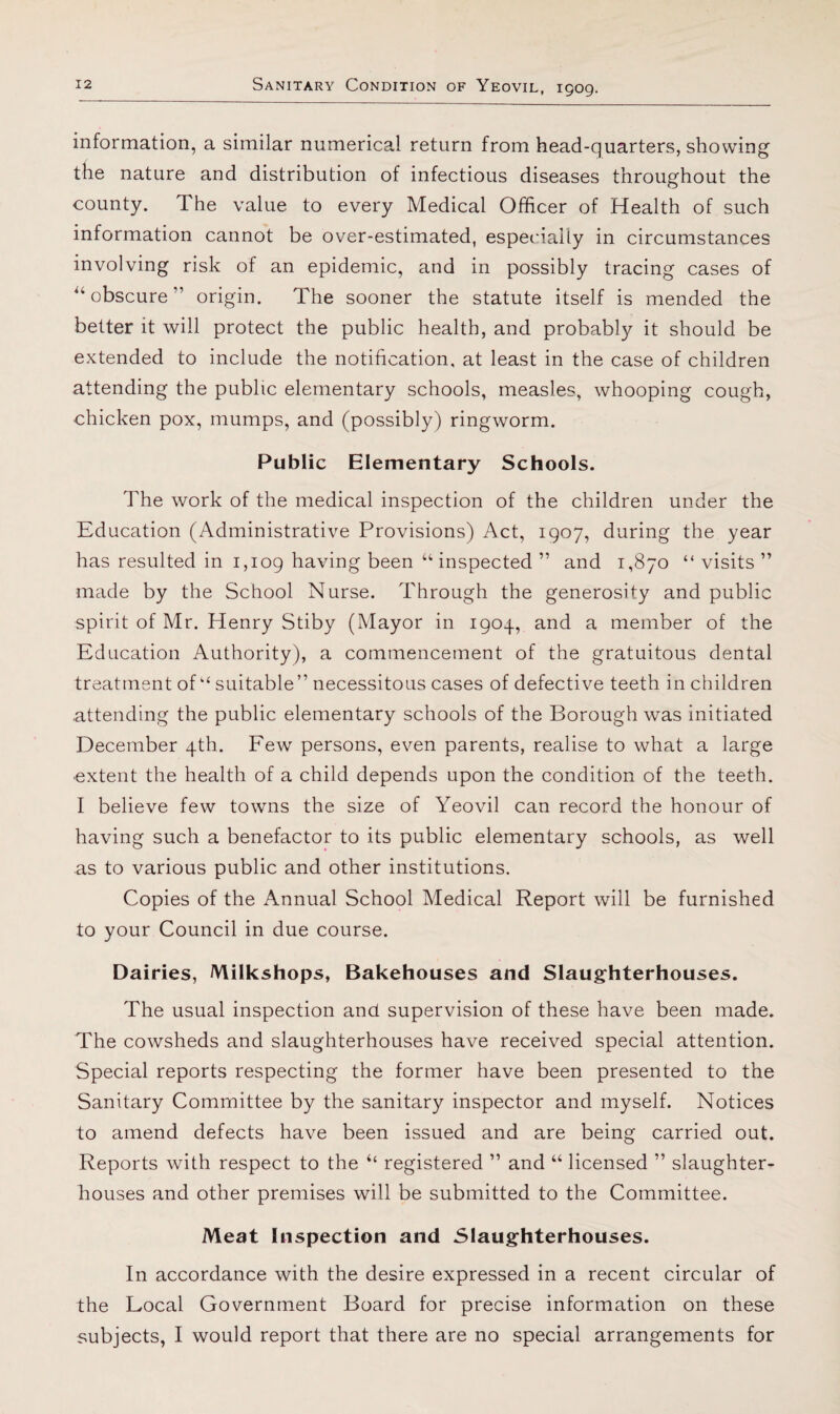 information, a similar numerical return from head-quarters, showing tile nature and distribution of infectious diseases throughout the county. The value to every Medical Officer of Health of such information cannot be over-estimated, espeidaliy in circumstances involving risk of an epidemic, and in possibly tracing cases of ^‘obscure” origin. The sooner the statute itself is mended the better it will protect the public health, and probably it should be extended to include the notification, at least in the case of children attending the public elementary schools, measles, whooping cough, chicken pox, mumps, and (possibly) ringworm. Public Elementary Schools. The work of the medical inspection of the children under the Education (Administrative Provisions) Act, 1907, during the year has resulted in 1,109 having been “inspected ” and 1,870 “ visits ” made by the School Nurse. Through the generosity and public spirit of Mr. Henry Stiby (Mayor in 1904, and a member of the Education Authority), a commencement of the gratuitous dental treatment of “ suitable” necessitous cases of defective teeth in children .attending the public elementary schools of the Borough was initiated December 4th. Few persons, even parents, realise to what a large ■extent the health of a child depends upon the condition of the teeth. I believe few towns the size of Yeovil can record the honour of having such a benefactor to its public elementary schools, as well as to various public and other institutions. Copies of the Annual School Medical Report will be furnished to your Council in due course. Dairies, Milkshops, Bakehouses and Slaughterhouses. The usual inspection and supervision of these have been made. The cowsheds and slaughterhouses have received special attention. Special reports respecting the former have been presented to the Sanitary Committee by the sanitary inspector and myself. Notices to amend defects have been issued and are being carried out. Reports with respect to the “ registered ” and “ licensed ” slaughter¬ houses and other premises will be submitted to the Committee. Meat Inspection and Slaughterhouses. In accordance with the desire expressed in a recent circular of the Local Government Board for precise information on these subjects, I would report that there are no special arrangements for